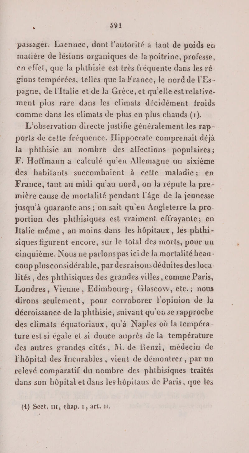 . _. #91 passager. Laennec, dont l'autorité à tant de poids en matière de lésions organiques de la poitrine, professe, en effet, que la phthisie est très fréquente dans les ré- gions tempérées, telles que la France, le nord de l'Es- pagne, de l'Italie et de la Grèce, et qu’elle est relative- ment plus rare dans les climais décidément froids comme dans les climats de plus en plus chauds (1). L'observation directe justifie généralement les rap- ports de cette fréquence. Hippocrate comprenait déjà la phthisie au nombre des affections populaires; F. Hoffmann a calculé qu'en Allemagne un sixième des habitants succombhaient à cette maladie: en France, tant au midi qu'au nord, on la répute la pre- mière cause de mortalité pendant l'âge de la jeunesse jusqu’à quarante ans ; on sait qu'en Angleterre la pro- portion des phthisiques est vraiment effrayante; en Italie même, au moins dans les hôpitaux, les phthi- siques figurent encore, sur le total des morts, pour un cinquième. Nous ne parlons pas ici de Ja mortalité beau- coup plusconsidérable, par desraisons déduites des loca. lités , des phthisiques des grandes villes, comme Paris, Londres, Vienne, Edimbourg, Glascow, etc.; nous dirors seulement, pour corroborer f’opinion de la décroissance de la phthisie, suivant qu'en se rapproche des climats équatoriaux, qu'à Naples où la tempéra- ture est si égale et si douce auprès de la température des autres grandes cités, M. de Renzi, médecin de l'hôpital des Incurables , vient de démontrer, par un relevé comparatif du nombre des phthisiques traités dans son hôpital et dans les hôpitaux de Paris, que les