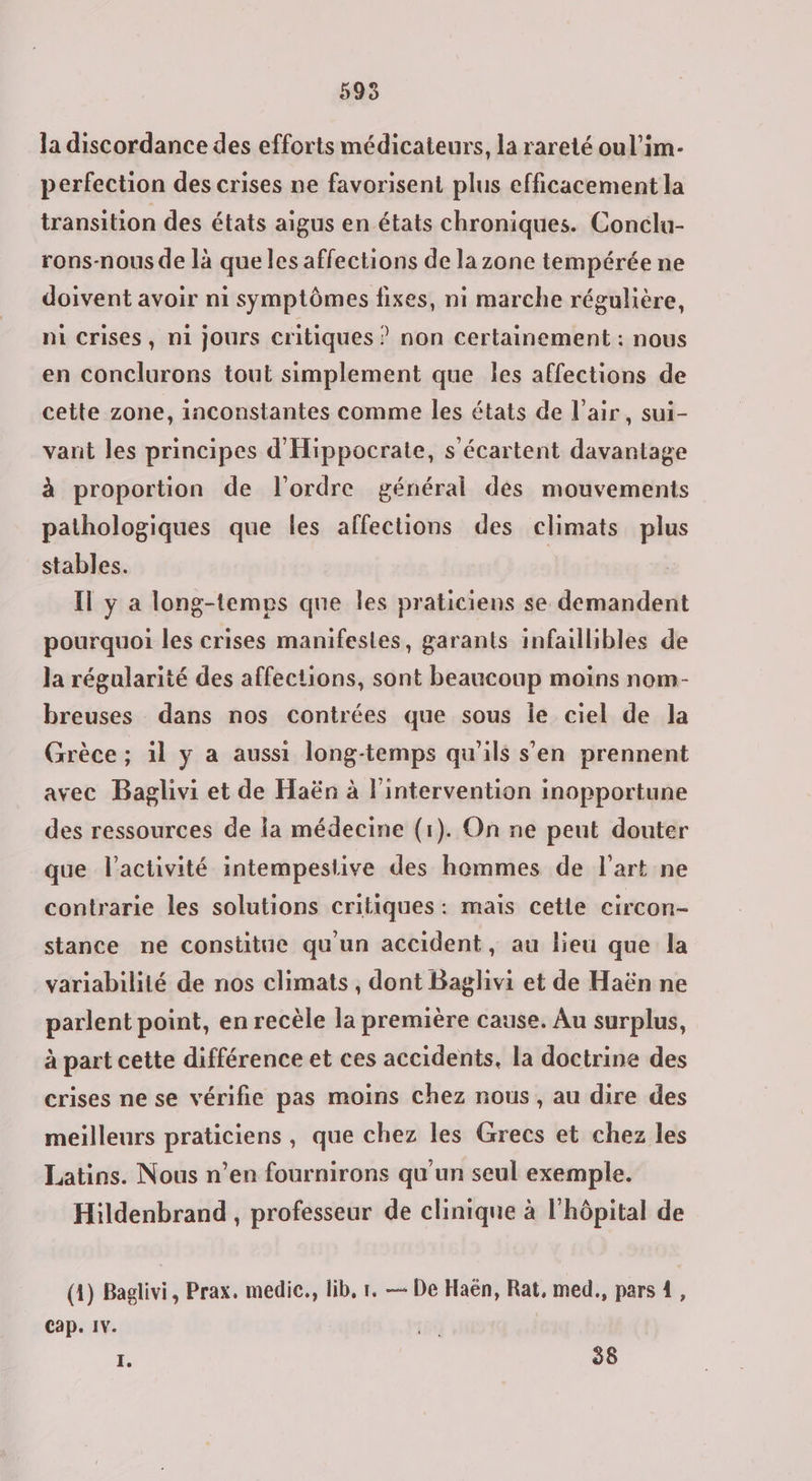 5935 la discordance des efforts médicateurs, la rareté oul’im- perfection des crises ne favorisent plus efficacement la transition des états aigus en états chroniques. Conclu- rons-nous de là que les affections de la zone tempérée ne doivent avoir ni symptômes fixes, ni marche régulière, ni crises, ni jours critiques ? non Certainement : nous en conclurons tout simplement que les affections de cette zone, inconstantes comme les états de l'air, sui- vant les principes d'Hippocrate, s écartent davantage à proportion de l'ordre général des mouvements pathologiques que les affections des climats plus stables. Il y a long-temps que les praticiens se demandent pourquoi les crises manifestes, garants infaillibles de la régularité des affections, sont beaucoup moins nom- breuses dans nos contrées que sous le ciel de la Grèce; 1l y a aussi long-temps qu'ils s'en prennent avec Baglivi et de Haën à l'intervention inopportune des ressources de la médecine (1). On ne peut douter que l’activité intempestive des hommes de l’art ne contrarie les solutions critiques: mais cetie circon- stance ne constitue qu'un accident, au lieu que la variabilité de nos climats, dont Baglhivi et de Haën ne parlent point, en recèle la première cause. Au surplus, à part cette différence et ces accidents, la doctrine des crises ne se vérifie pas moins chez nous, au dire des meilleurs praticiens, que chez les Grecs et chez les Latins. Nous n’en fournirons qu'un seul exemple. Hildenbrand, professeur de clinique à l'hôpital de (4) Baglivi, Prax, medie., lib, r. — De Haën, Rat, med., pars 1, Cap. IV. 1 1e 58