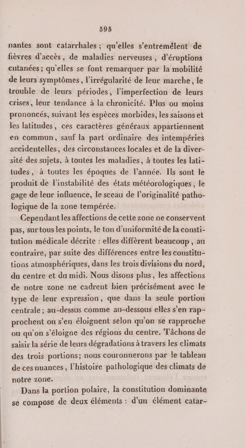 nantes sont catarrhales ; qu'elles s’entremélent de fièvres d'accès, de maladies nerveuses, d’éruptions cutanées ; qu'elles se font remarquer par la mobilité de leurs symptômes, l’irrégularité de leur marche, le trouble de leurs périodes, l’imperfection de leurs crises, leur tendance à la chronicité. Plus ou moins prononcés, suivant les espèces morbides, les saisons et les latitudes, ces caractères généraux appartiennent en commun, sauf la part ordinaire des intempéries accidentelles, des circonstances locales et de la diver- sité des sujets, à toutes les maladies, à toutes les lati- tudes, à toutes les époques de l’année. Ils sont le produit de l'instabilité des états météorologiques, le gage de leur influence, le sceau de l'originalité patho- logique de la zone tempérée. Cependant les affections de cette zone ne conservent pas, sur tous les points, le ton d’uniformité de la consti- tution médicale décrite : elles diffèrent beaucoup , au contraire, par suite des différences entre les constitu- tions atmosphériques, dans les trois divisions du nord, du centre et du midi. Nous disons plus, les affections de notre zone ne cadrent bien précisément avec le type de leur expression, que dans la seule portion centrale ; au-dessus comme au-dessous elles s’en rap- prochent ou s’en éloignent selon qu'or se rapproche ou qu’on s'éloigne des régions du centre. Tâchons de saisir la série de leurs dégradations à travers les climats des trois portions; nous couronnerons par le tablean de ces nuances, l’histoire pathologique des climats de notre zone. Dans la portion polaire, la constitution dominante se compose de deux éléments : d'un élément catar-