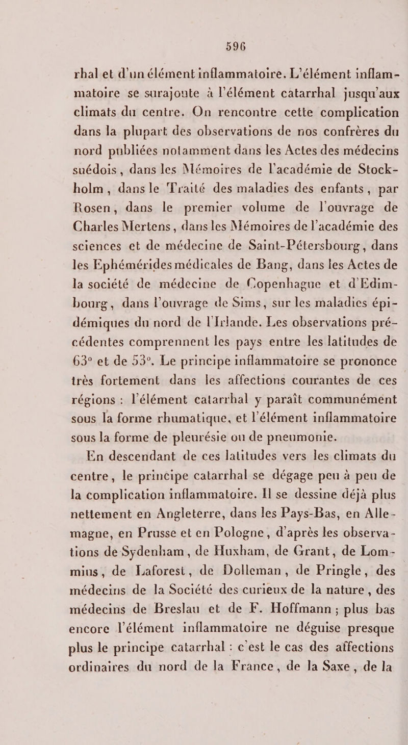 rhal et d’un élément inflammatoire. L'élément inflam- matoire se surajoute à l'élément catarrhal jusqu'aux climats du centre. On rencontre cette complication dans la plupart des observations de nos confrères du nord publiées notamment dans les Actes des médecins suédois, dans les Mémoires de l'académie de Stock- holm, dans le Traité des maladies des enfants, par Rosen, dans le premier volume de l'ouvrage de Charles Mertens, dans les Mémoires de l'académie des sciences et de médecine de Saint-Pétersbourg, dans les Ephémérides médicales de Bang, dans les Actes de la société de médecine de Copenhague et d'Edim- bourg, dans l'ouvrage de Sims, sur les maladies épi- démiques du nord de l'Irlande. Les observations pré- cédentes comprennent les pays entre les latitudes de 63° et de 53°. Le principe inflammatoire se prononce très fortement dans les affections courantes de ces régions : l’élément catarrhal y paraît communément sous la forme rhumatique, et l'élément inflammatoire sous la forme de pleurésie ou de pneumonie. En descendant de ces latitudes vers les climats du centre, le principe catarrhal se dégage peu à peu de la complication inflammatoire. Îl se dessine déjà plus nettement en Angleterre, dans les Pays-Bas, en Alle- magne, en Prusse et en Pologne, d'après les observa- tions de Sydenham , de Huxham, de Grant, de Lom- mius, de Laforesi, de Dolleman, de Pringle, des médecins de la Société des curieux de la nature , des médecins de Breslau et de F. Hoffmann; plus bas encore l'élément inflammatoire ne déguise presque plus le principe catarrhal : c'est le cas des affections ordinaires du nord de la France, de la Saxe , de la