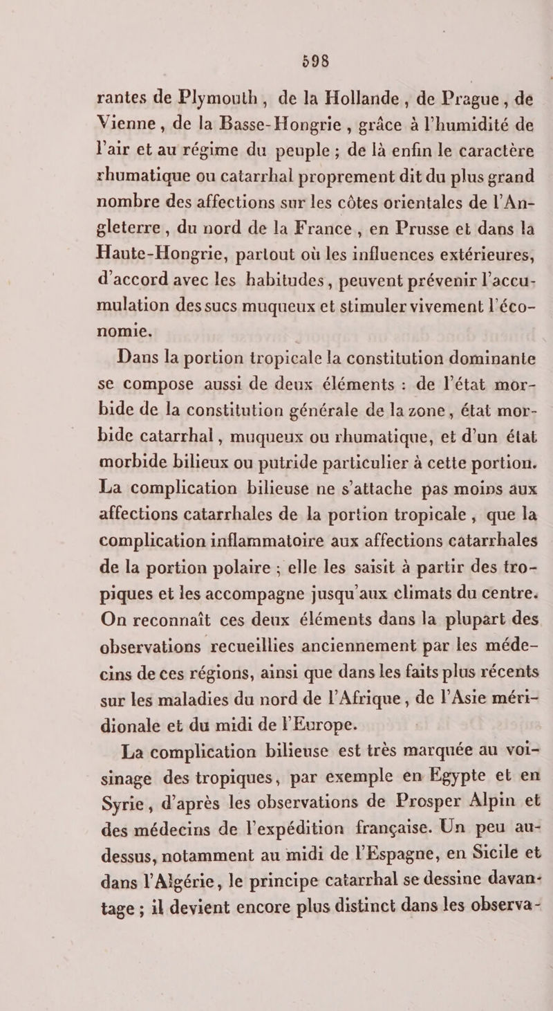 rantes de Plymouth, de la Hollande, de Prague , de Vienne , de la Basse-Hongrie , grâce à l'humidité de l'air et au régime du peuple; de là enfin le caractère rhumatique ou catarrhal proprement dit du plus grand nombre des affections sur les côtes orientales de l’An- gleterre, du nord de la France, en Prusse et dans la Haute-Hongrie, partout où les influences extérieures, d'accord avec les habitudes, peuvent prévenir l’accu- mulation des sucs muqueux et stimuler vivement l’éco- nomie. | Dans la portion tropicale la constitution dominante se compose aussi de deux éléments : de l’état mor- bide de la constitution générale de la zone, état mor- bide catarrhal, muqueux ou rhumatique, et d’un état morbide bilieux ou putride particulier à cette portion. La complication bilieuse ne s'attache pas moins aux affections catarrhales de la portion tropicale , que la complication inflammatoire aux affections catarrhales de la portion polaire ; elle les saisit à partir des tro- piques et les accompagne jusqu aux climats du centre. On reconnaît ces deux éléments dans la plupart des observations recueillies anciennement par les méde- cins de ces régions, ainsi que dans les faits plus récents sur les maladies du nord de l'Afrique, de l'Asie méri- dionale et du midi de l'Europe. La complication bilieuse est très marquée au voi- sinage des tropiques, par exemple en Egypte et en Syrie, d’après les observations de Prosper Alpin et des médecins de l'expédition française. Un peu au- dessus, notamment au midi de l'Espagne, en Sicile et dans l'Algérie, le principe catarrhal se dessine davan- tage ; il devient encore plus distinct dans les observa-