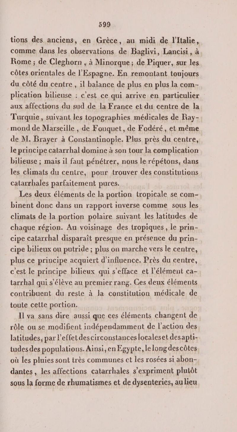 tions des anciens, en Grèce, au midi de l'Italie, comme dans les observations de Baglivi, Lancisi, à Rome ; de Cleghorn , à Minorque ; de Piquer, sur les côtes orientales de l'Espagne. En remontant toujours du côté du centre , il baïance de plus en plus la com- plication bilieuse : c’est ce qui arrive en particulier aux affections du sud de la France et du centre de la Turquie, suivant les topographies médicales de Ray- mond de Marseille , de Fouquet, de Fodéré, et même de M. Brayer à Constantinople. Plus près du centre, le principe catarrhal domine à son tour la complication bilieuse ; mais il faut pénétrer, nous le répétons, dans les climats du centre, pour trouver des constitutions catarrhales parfaitement pures. Les deux éléments de la portion tropicale se com- binent donc dans un rapport inverse comme sous les climats de la portion polaire suivant les latitudes de chaque région. Au voisinage des tropiques, le prin- cipe catarrhal disparaît presque en présence du prin- cipe bilieux ou putride ; plus on marche vers le centre, plus ce principe acquiert d'influence. Près du centre, c'est le principe bilieux qui s’efface et l'élément ca- tarrhal qui s'élève au premier rang. Ces deux éléments contribuent du reste à la constitution médicale de toute cette portion. Il va sans dire aussi que ces éléments changent de rôle ou se modifient indépendamment de l’action des latitudes, par l'effet descirconstances localeset desapti- tudes des populations. Ainsi, en Egypte, le long des côtes où les pluies sont très communes et les rôsées si abon- dantes, les affections catarrhales s’expriment plutôt sous la forme de rhumatismes et de dysenteries, au lieu