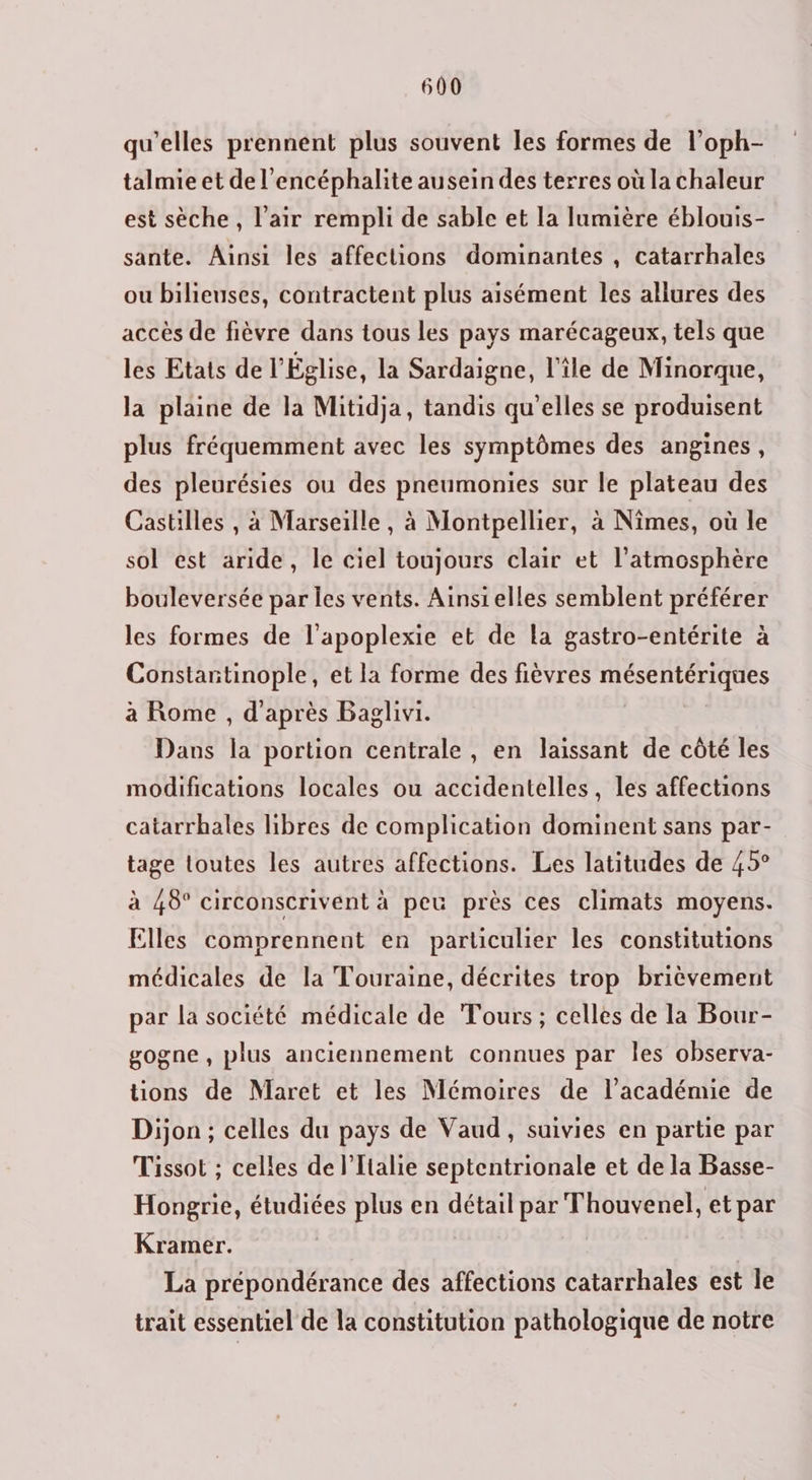 qu’elles prennent plus souvent les formes de l’oph- talmie et de l’encéphalite ausein des terres où la chaleur est sèche, l'air rempli de sable et la lumière éblouis- sante. Ainsi les affections dominantes , catarrhales ou bilieuses, contractent plus aisément les allures des accès de fièvre dans tous les pays marécageux, tels que les Etats de l’Église, la Sardaigne, l'île de Minorque, la plaine de la Mitidja, tandis qu’elles se produisent plus fréquemment avec les symptômes des angines, des pleurésies ou des pneumonies sur le plateau des Castilles , à Marseille, à Montpellier, à Nîmes, où le sol est aride, le ciel toujours clair et l’atmosphère bouleversée par les vents. Ainsielles semblent préférer les formes de l'apoplexie et de La gastro-entérite à Constantinople, et la forme des fièvres mésentériques à Rome , d'après Baglivi. Dans la portion centrale, en laissant de côté les modifications locales ou accidentelles, les affections catarrhales libres de complication dominent sans par- tage toutes les autres affections. Les latitudes de 45° à 48° circonscrivent à peu près ces climats moyens. Elles comprennent en particulier les constitutions médicales de la Touraine, décrites trop brièvement par la société médicale de Tours; celles de la Bour- gogne , plus anciennement connues par les observa- tions de Maret et les Mémoires de l'académie de Dijon ; celles du pays de Vaud, suivies en partie par Tissot ; celles de l'Italie septentrionale et de la Basse- Hongrie, étudiées plus en détail par Thouvenel, et par Kramer. | | La prépondérance des affections catarrhales est le trait essentiel de la constitution pathologique de notre