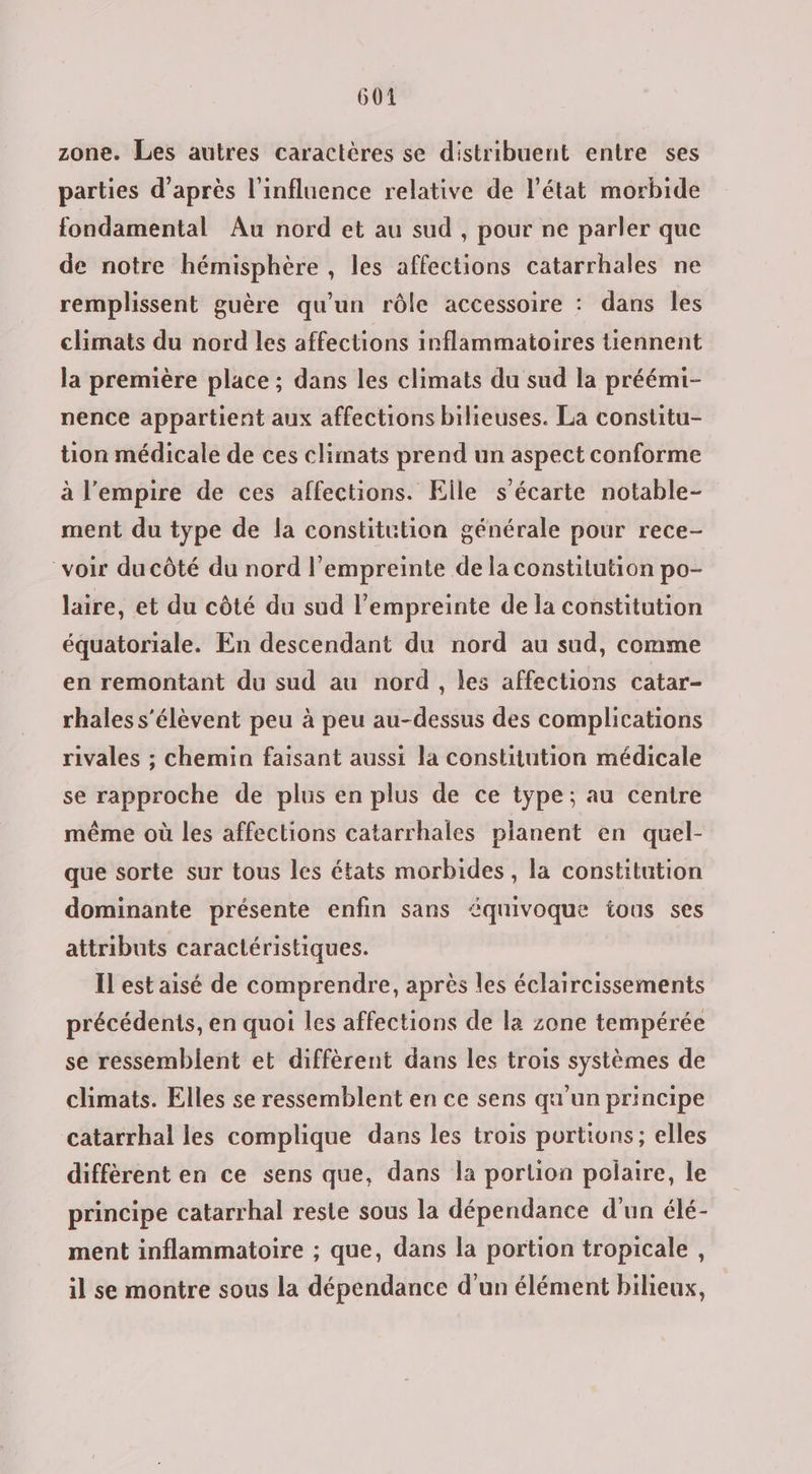 zone. Les autres caractères se distribuent entre ses parties d’après l'influence relative de l’état morbide fondamental Au nord et au sud , pour ne parler que de notre hémisphère , les affections catarrhales ne remplissent guère qu’un rôle accessoire : dans les climats du nord les affections inflammatoires tiennent la première place ; dans les climats du sud la préémi- nence appartient aux affections bilieuses. La constitu- tion médicale de ces climats prend un aspect conforme à l'empire de ces affections. Elle s’écarte notable- ment du type de la constitution générale pour rece- voir du côté du nord l’empreinte de la constitution po- laire, et du côté du sud l’empreinte de la constitution équatoriale. En descendant du nord au sud, comme en remontant du sud au nord, les affections catar- rhales s'élèvent peu à peu au-dessus des complications rivales ; chemin faisant aussi la constitution médicale se rapproche de plus en plus de ce type; au centre même où les affections catarrhales planent en quel- que sorte sur tous les états morbides, la constitution dominante présente enfin sans équivoque tous ses attributs caractéristiques. Il est aisé de comprendre, après les éclaircissements précédents, en quoi les affections de la zone tempérée se ressemblent et diffèrent dans les trois systèmes de climats. Elles se ressemblent en ce sens qu'un principe catarrhal les complique dans les trois portions; elles différent en ce sens que, dans la portion polaire, le principe catarrhal reste sous la dépendance d'un élé- ment inflammatoire ; que, dans la portion tropicale, il se montre sous la dépendance d'un élément bilieux,