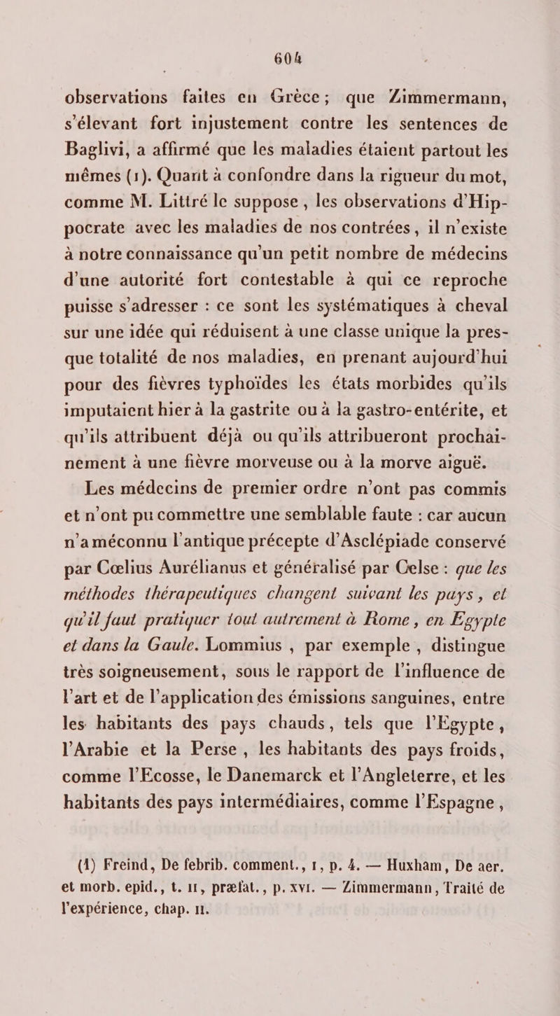 observations faites en Grèce; que Zimmermann, s'élevant fort injustement contre les sentences de Baglivi, a affirmé que les maladies étaient partout les mêmes (1). Quant à confondre dans la rigueur du mot, comme N. Littré le suppose , les observations d'Hip- pocrate avec les maladies de nos contrées, 1l n'existe à notre connaissance qu'un petit nombre de médecins d’une autorité fort contestable à qui ce reproche puisse s'adresser : ce sont les systématiques à cheval sur une idée qui réduisent à une classe unique la pres- que totalité de nos maladies, en prenant aujourd’hui pour des fièvres typhoïdes les états morbides qu'ils imputaient hier à la gastrite ou à la gastro-entérite, et qu'ils attribuent déjà ou qu'ils attribueront prochai- nement à une fièvre morveuse ou à la morve aiguë. Les médecins de premier ordre n’ont pas commis et n’ont pu commettre une semblable faute : car aucun n’a méconnu l'antique précepte d’Ascléniade conservé par Cœlius Aurélianus et généralisé par Celse : que Les méthodes thérapeutiques changent suivant les puys, et quil faut pratiquer tout autrement à Rome, en Egypte et dans la Gaule. Lommius , par exemple , distingue très soigneusement, sous le rapport de l'influence de l’art et de l'application des émissions sanguines, entre les habitants des pays chauds, tels que l'Egypte, l'Arabie et la Perse, les habitants des pays froids, comme l’Ecosse, le Danemarck et l'Angleterre, et les habitants des pays intermédiaires, comme l'Espagne, (1) Freind, De febrib. comment., 1, p. 4. — Huxham, De aer. et morb. epid., t. 11, præfat., p. xvi. — Zimmermann, Traité de l'expérience, chap. n.