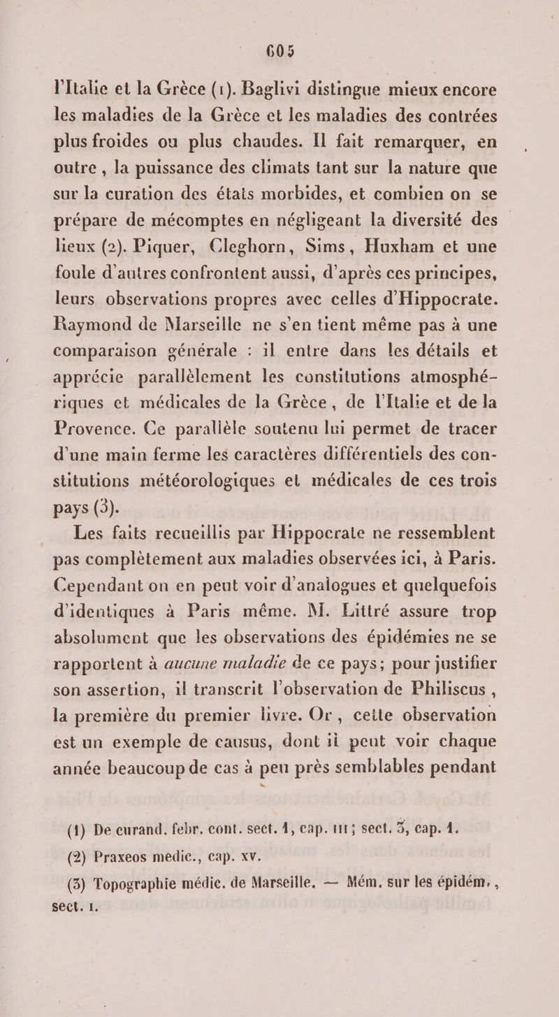 l'Italie et la Grèce (1). Baglivi distingue mieux encore les maladies de la Grèce et les maladies des contrées plus froides ou plus chaudes. Il fait remarquer, en outre , la puissance des climats tant sur la nature que sur la curation des états morbides, et combien on se prépare de mécomptes en négligeant la diversité des lieux (2). Piquer, Cleghorn, Sims, Huxham et une foule d'autres confrontent aussi, d’après ces principes, leurs observations propres avec celles d'Hippocrate. Raymond de Marseille ne s’en tient même pas à une comparaison générale : il entre dans les détails et apprécie parallèlement les constitutions atmosphé- riques et médicales de la Grèce, de l'Italie et de la Provence. Ce paralièle soutenu lui permet de tracer d'une main ferme les caractères différentiels des con- siitutions météorologiques et médicales de ces trois pays (3). Les faits recueillis par Hippocrate ne ressemblent pas complètement aux maladies observées ici, à Paris. Cependant on en peut voir d'analogues et quelquefois d’identiques à Paris même. M. Littré assure trop absolument que les observations des épidémies ne se rapportent à aucune maladie de ce pays; pour justifier son assertion, il transcrit l'observation de Philiscus , la première du premier livre. Or, ceite observation est un exemple de causus, dont ii peut voir chaque année beaucoup de cas à peu près semblables pendant (1) De eurand. febr. cont. sect. 4, cap. 111; sect, 5, cap. 1. (2) Praxeos medic., cap. xv. (3) Topographie médie. de Marseille. — Mém. sur les épidém. , sect. I.