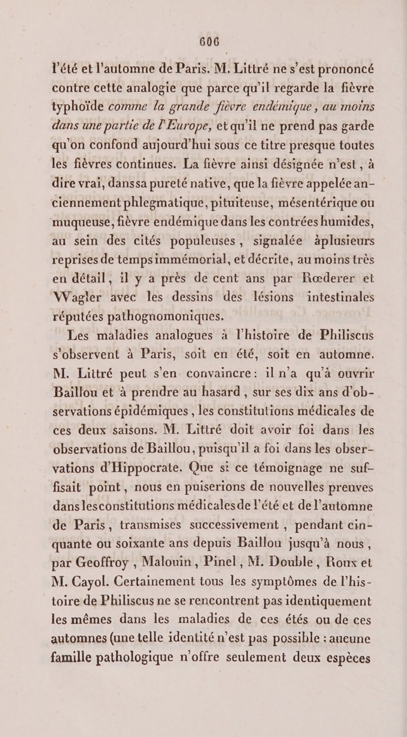 été et l'automne de Paris. M. Littré ne s’est prononcé contre cette analogie que parce qu'il regarde la fièvre typhoïde comme la grande fièvre endémique , au moins dans une partie de l'Europe, et qu'il ne prend pas garde qu'on confond aujourd’hui sous ce titre presque toutes les fièvres continues. La fièvre ainsi désignée n’est , à dire vrai, danssa pureté native, que la fièvre appelée an- ciennement phlegmatique, pituiteuse, mésentérique ou muqueuse, fièvre endémique dans les contrées humides, au sein des cités populeuses, signalée äplusieurs reprises de tempsimmémorial, et décrite, au moins très en détail, il y a près de cent ans par Rœderer et Wagler avec les dessins des lésions intestinales réputées pathognomoniques. Les maladies analogues à l'histoire de Philiscus s'observent à Paris, soit en été, soit en automne. M. Littré peut s'en convaincre: iln'a qu'à ouvrir Baillou et à prendre au hasard , sur ses dix ans d’ob- servations épidémiques , les constitutions médicales de ces deux saisons. M. Littré doit avoir foi dans les observations de Baillou, puisqu'il a foi dans les obser- vations d'Hippocrate. Que st ce témoignage ne suf- fisait point, nous en puiserions de nouvelles preuves dans lesconstitutions médicalesde l'été et de l'automne de Paris, transmises successivement , pendant cin- quante ou soixante ans depuis Baillou jusqu’à nous, par Geoffroy , Malouin, Pinel , M. Double, Roux et M. Cayol. Certainement tous les symptômes de l’his- toire de Philiscus ne se rencontrent pas identiquement les mêmes dans les maladies de ces étés ou de ces automnes (une telle identité n’est pas possible : aueune famille pathologique n'offre seulement deux espèces