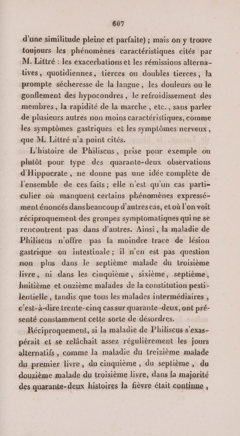d’une similitude pleine et parfaite) ; mais on y trouve toujours les phénomènes caractéristiques cités par M. Littré : les exacerbations et les rémissions alterna- tives, quotidiennes, iierces ou doubles tierces, la prompte sécheresse de la langue, les douleurs ou le gonflement des hypocondres , le refroidissement des membres , la rapidité de la marche , etc., sans parler de plusieurs autres non moins caractéristiques, comme les symptômes gastriques et les symptômes nerveux, que M. Lättré n'a point cités. L'histoire de Philiscus, prise pour exemple ou plutôt pour type des quarante-deux observations d'Hippocrate , ne donne pas une idée complète de l’ensemble de ces faits; elle n'est qu'un cas parti- Culier où manquent certains phénomènes expressé- ment énoncés dans beaucoup d’autres cas, et où l’on voit réciproquement des groupes symptomaliques qui ne se rencontrent pas dans d’autres. Ainsi, la maladie de Philiseus moffre pas la moindre trace de lésion gastrique ou intestinale ; il n'en est pas question non plus dans le septième malade du troisième livre, ni dans les cinquième, sixième, septième, huitième et onzième malades de la constitution pesti- lentelle , tandis que tous les malades intermédiaires , c'est-à-dire trente-cinq cassur quarante--deux, ont pré- senté constamment cette sorle de désordres. Réciproquement, si la maladie de Philscus s'exas- pérait et se relächait assez régulièrement les jours alternatifs, comme la maladie du treizième malade du premier livre, du cinquième , du septième , du douzième malade du troisième livre, dans la majorité des quarante-deux histoires la fièvre était continue ,