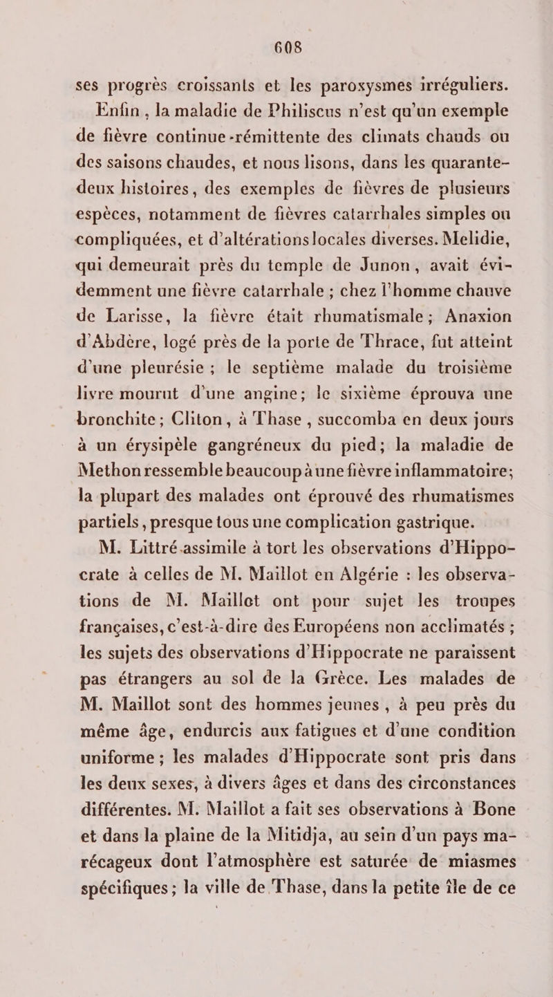 ses progrès croissants et les paroxysmes irréguliers. Enfin , la maladie de Philiscus n’est qu’un exemple de fièvre continue -rémittente des climats chauds ou des saisons chaudes, et nous lisons, dans les quarante- deux histoires, des exemples de fièvres de plusieurs espèces, notamment de fièvres catarrhales simples ou compliquées, et d’altérations locales diverses. Melidie, qui demeurait près du temple de Junon, avait évi- demment une fièvre catarrhale ; chez l'homme chauve de Larisse, la fièvre était rhumatismale ; Anaxion d’Abdère, logé près de la porte de Thrace, fut atteint d'une pleurésie ; le septième malade du troisième livre mourut d’une angine; le sixième éprouva une bronchite; Cliton, à Thase , succomba en deux jours à un érysipèle gangréneux du pied; la maladie de Methon ressemble beaucoup àune fièvre inflammatoire; la plupart des malades ont éprouvé des rhumatismes partiels , presque tous une complication gastrique. M. Littré.assimile à tort les observations d'Hippo- crate à celles de M. Maillot en Algérie : les observa- tions de NÏ. Maillot ont pour sujet les troupes françaises, c’est-à-dire des Européens non acclimatés ; les sujets des observations d'Hippocrate ne paraissent pas étrangers au sol de la Grèce. Les malades de M. Maillot sont des hommes jeunes , à peu près du même âge, endurcis aux fatigues et d'une condition uniforme ; les malades d'Hippocrate sont pris dans les deux sexes, à divers âges et dans des circonstances différentes. M. Maillot a fait ses observations à Bone et dans la plaine de la Mitidja, au sein d’un pays ma- récageux dont l'atmosphère est saturée de miasmes spécifiques ; la ville de Thase, dans la petite île de ce