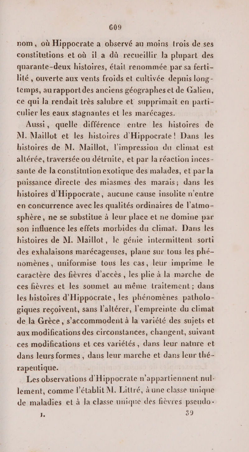 nom, où Hippocrate a observé au moins trois de ses constitutions et où il a dû recueillir la plupart des quarante-deux histoires, étail renommée par sa ferti- lité, ouverte aux vents froids et cultivée depuis long- temps, au rapport des anciens géographes et de Galien, ce qui Ja rendait très salubre et supprimait en parti- culier les eaux stagnantes et les marécages. Aussi, quelle différence entre les histoires de M. Maillot et les histoires d'Hippocrate! Dans les histoires de NI. Maillot, l'impression du climat est altérée, traversée ou détruite, et par la réaction inces- sante de la constitution exotique des malades, et par la püissance directe des miasmes des marais; dans les histoires d'Hippocrate, aucune cause insolite n'entre en concurrence avec les qualités ordinaires de l’atmo- sphère, ne se substitue à leur place et ne domine par son influence les effets morbides du climat. Dans les histoires de M. Maillot, le génie intermittent sorti des exhalaisons marécageuses, plane sur tous les phé- nomènes, uniformise tous les cas, leur imprime Île caractère des fièvres d'accès , les plie à la marche de ces fièvres et les soumet au même traitement ; dans les histoires d'Hippocrate, les phénomènes patholo- giques reçoivent, sans l’altérer, l'empreinte du climat de la Grèce, s’'accommodent à la variété des sujets et aux modifications des circonstances, changent, suivant ces modifications et ces variétés, dans leur nature et dans leurs formes , dans leur marche et dans leur thé- rapeutique. Les observations d'Hippocrate n’apparliennent nul- lement, comme l’établit NE. Littré, à une classe unique de maladies et à la classe unique des fièvres pseudo - 1, 39