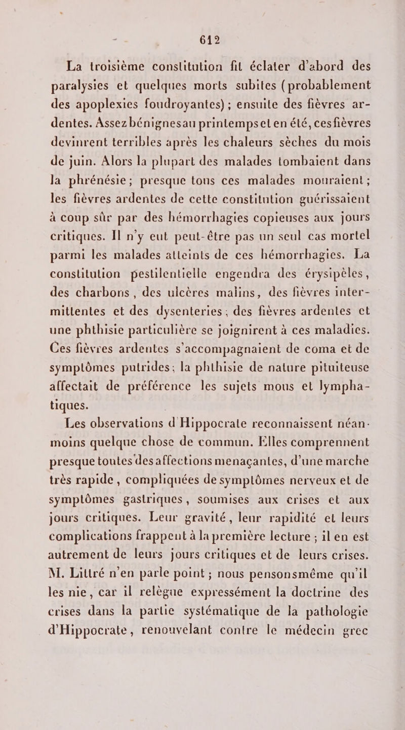 La troisième constitution fil éclater d’abord des paralysies et quelques morts subites (probablement des apoplexies foudroyantes) ; ensuite des fièvres ar- dentes. Assez bénignesau printempseten été, cesfièvres devinrent terribles après les chaleurs sèches du mois de juin. Alors la plupart des malades tombaient dans la phrénésie; presque tons ces malades mouraient ; les fièvres ardentes de cette constitution guérissaient à coup sûr par des hémorrhagies copieuses aux jours critiques. Il n’y eut peut-être pas un seul cas mortel parmi les malades atteints de ces hémorrhagies. La consltulion pestilentielle engendra des érysipèles, des charbons , des ulcères malins, des fièvres inter- mitlentes et des dysenteries ; des fièvres ardentes cet une phthisie particulière se joignirent à ces maladies. Ces fièvres ardentes s’accompagnaient de coma et de symptômes putrides; la phthisie de nature pituiteuse affectait de préférence Îles sujets mous et lympha- tiques. | Les observations d Hippocrate reconnaissent néan- moins quelque chose de commun. Elles comprennent presque toutes des affections menaçantes, d’une marche très rapide , compliquées de symptômes nerveux et de symplômes gastriques, soumises aux crises et aux jours critiques. Leur gravité, leur rapidité et leurs complications frappent à la première lecture ; il en est autrement de leurs jours critiques et de leurs crises. M. Littré n'en parle point ; nous pensonsmême qu'il les nie, car il relègue expressément la doctrine des crises dans la partie systématique de la pathologie d'Hippocrate, renouvelant contre le médecin grec