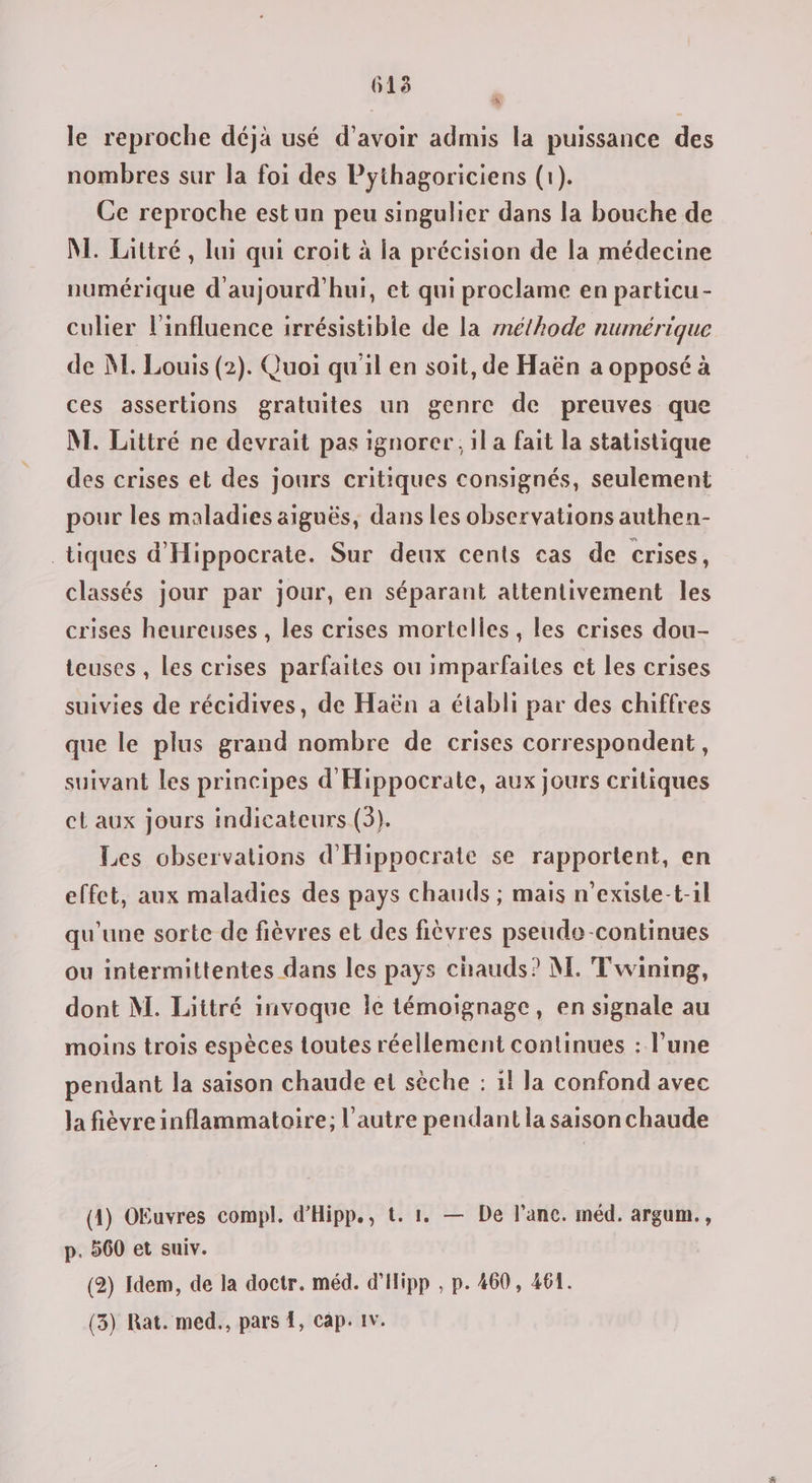 615 le reproche déja usé d’avoir admis la puissance des nombres sur la foi des Pythagoriciens (1). Ce reproche estun peu singulier dans la bouche de M. Lattré , lui qui croit à la précision de la médecine numérique d'aujourd'hui, et qui proclame en particu- culier l'influence irrésistible de la rnéthode numérique de NM. Louis (2). Quoi qu'il en soit, de Haën a opposé à ces assertions gratuites un genre de preuves que M. Littré ne devrait pas ignorer, il a fait la statistique des crises et des jours critiques consignés, seulement pour les maladies aiguës, dans les observations authen- tiques d'Hippocrate. Sur deux cents cas de crises, classés jour par jour, en séparant attentivement les crises heureuses, les crises mortelles, les crises dou- teuses , les crises parfaites ou imparfaites et les crises suivies de récidives, de Haën a établi par des chiffres que le plus grand nombre de crises correspondent, suivant les principes d'Hippocrate, aux jours critiques el aux jours indicateurs (3). Les observations d'Hippocrate se rapportent, en effet, aux maladies des pays chauds ; mais n’existe-t-il qu'une sorte de fièvres et des fièvres pseudo -continues ou intermittentes dans les pays chauds? M. Twining, dont M. Littré invoque Île témoignage, en signale au moins trois espèces toutes réellement continues : l’une pendant la saison chaude el sèche : il la confond avec la fièvre inflammatoire; l’autre pendant la saison chaude (4) OEuvres compl. d’Hipp., t. 1. — De l’anc. méd. argum., p. 560 et suiv. (2) Idem, de la doctr. méd. d'Hipp , p. 460, 461. (3) Rat. med., pars {, Cap: 1v.