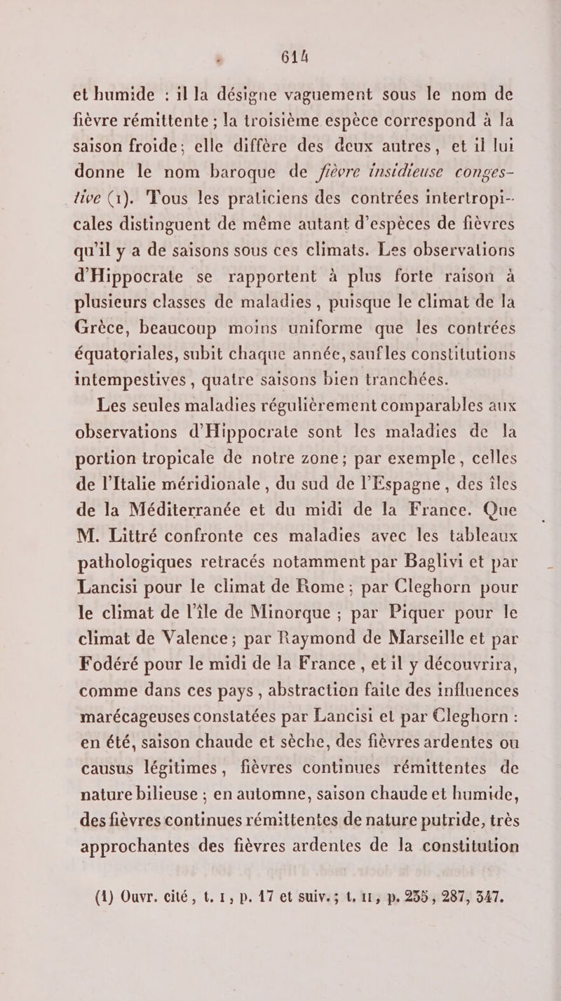 et humide : 1l la désigne vaguement sous le nom de fièvre rémittente ; la troisième espèce correspond à la saison froide; elle diffère des deux autres, et 1l lui donne le nom baroque de fièvre insidieuse conges- live (1). Tous les praticiens des contrées intertropi- cales distinguent dé même autant d'espèces de fièvres qu'il y a de saisons sous ces climats. Les observalions d'Hippocrate se rapportent à plus forte raison à plusieurs classes de maladies, puisque le climat de la Grèce, beaucoup moins uniforme que les contrées équatoriales, subit chaque année, sanfles constitutions intempestives , quatre saisons bien tranchées. Les seules maladies régulièrement comparables aux observations d’'Hippocrate sont les maladies de la portion tropicale de notre zone; par exemple, celles de l'Italie méridionale , du sud de l'Espagne, des îles de la Méditerranée et du midi de la France. Que M. Littré confronte ces maladies avec les tableaux pathologiques retracés notamment par Baglivi et par Lancisi pour le climat de Rome; par Cleghorn pour le climat de l’île de Minorque ; par Piquer pour le climat de Valence; par Raymond de Marseille et par Fodéré pour le midi de la France , et il y découvrira, comme dans ces pays , abstraction faite des influences marécageuses constatées par Lancisi et par Cleghorn : en été, saison chaude et sèche, des fièvres ardentes ou causus légitimes, fièvres continues rémittentes de nature bilieuse ; en automne, saison chaude et humide, des fièvres continues rémittentes de nature putride, très approchantes des fièvres ardentes de la constitution (1) Ouvr. cité, t. 1, p. 17 et suive; t, 41, p. 235, 287, 547.