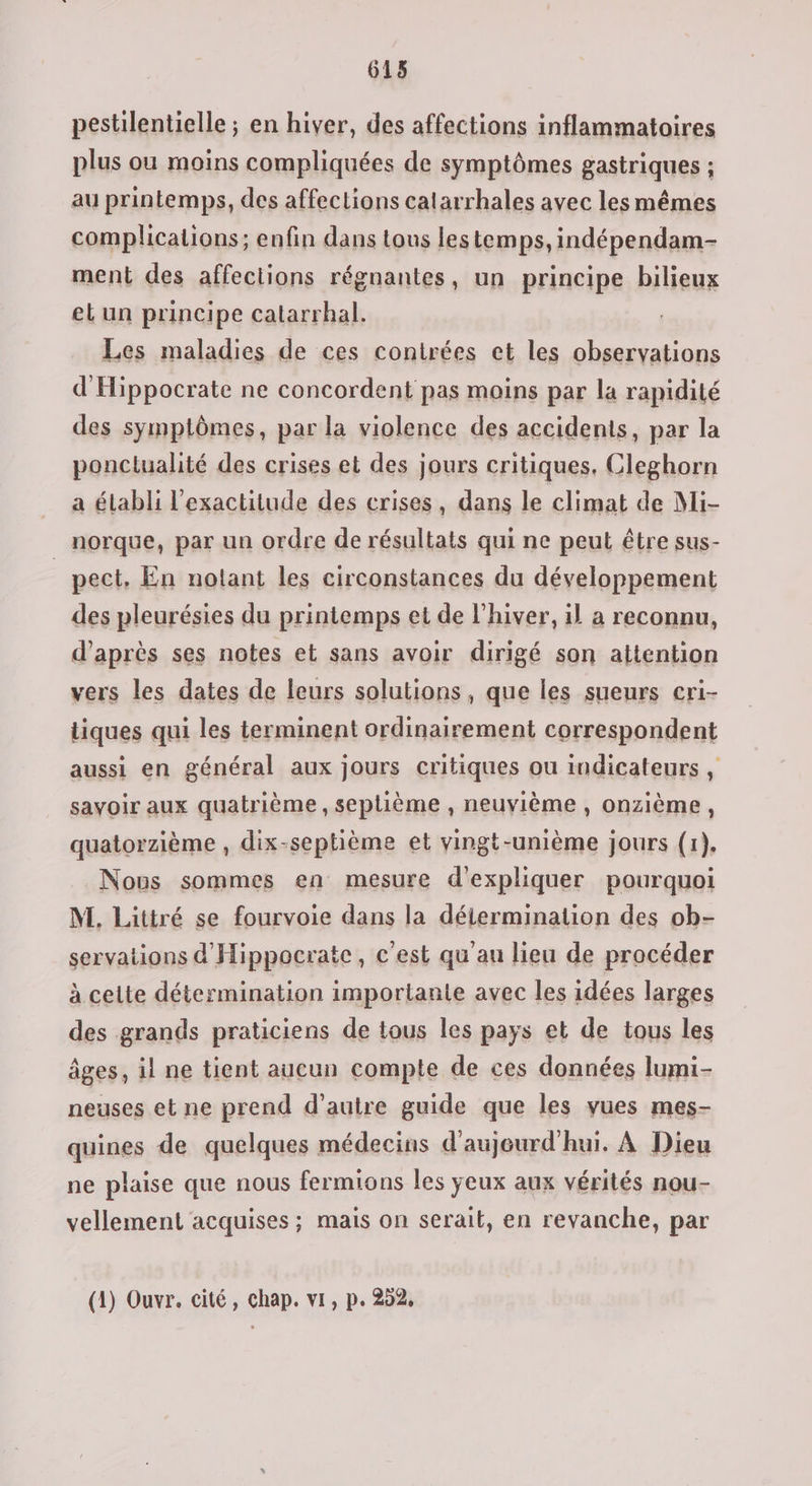 613 pestilentielle ; en hiver, des affections inflammatoires plus ou moins compliquées de symptômes gastriques ; au printemps, des affections catarrhales avec les mêmes complications; enfin dans tous lestemps, indépendam- ment des affections régnantes, un principe bilieux el un principe calarrhal. Les maladies de ces contrées et les observations d'Hippocrate ne concordent pas moins par la rapidité des symptômes, par la violence des accidents, par la ponclualité des crises et des jours critiques, Cleghorn a élabli l'exactitude des crises, dans le climat de Mi- norque, par un ordre de résultats qui ne peut être sus- | pect, En notant les circonstances du développement des pleurésies du printemps et de l'hiver, il a reconnu, d’après ses notes et sans avoir dirigé son attention vers les dates de leurs solutions, que les sueurs cri- tiques qui les terminent ordinairement correspondent aussi en général aux jours critiques ou indicateurs , savoir aux quatrième, seplième , neuvième, onzième, quatorzième , dix-septième et vingt-unième jours (1), Nous sommes en mesure d'expliquer pourquoi M. Littré se fourvoie dans la détermination des ob- servations d'Hippocratc, c'est qu'au lieu de procéder à cette détermination importante avec les idées larges des grands praticiens de tous les pays et de tous les âges, il ne tient aucun compte de ces données lumi- neuses et ne prend d'autre guide que les vues mes- quines de quelques médecins d'aujourd'hui. À Dieu ne plaise que nous fermions les ÿeux aux vérités nou- vellement acquises ; mais on serait, en revanche, par (1) Ouvr. cité, chap. vi, p. 252,