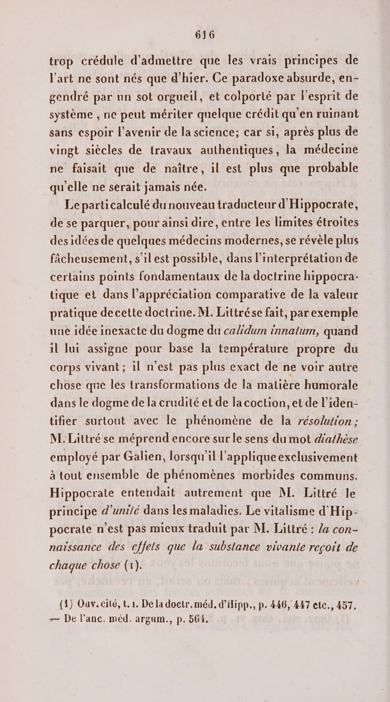 trop crédule d'admettre que les vrais principes de l'art ne sont nés que d'hier. Ce paradoxe absurde, en- gendré par un sot orgueil, et colporlé par l'esprit de système , ne peut mériter quelque crédit qu'en ruinant sans espoir l'avenir de la science; car si, après plus de vingt siècles de travaux authentiques, la médecine ne faisait que de naître, il est plus que probable qu'elle ne serait jamais née. Le parti calculé du nouveau traducteur d'Hippocrate, de se parquer, pour ainsi dire, entre les limites étroites des idées de quelques médecins modernes, se révèle plus fâcheusement, s'il est possible, dans l'interprétation de certains points fondamentaux de la doctrine hippocra- tique et dans l'appréciation comparative de la valeur pratique decette doctrine. M. Littrése fait, par exemple une idée inexacte du dogme du calidum innatum, quand il lui assigne pour base la température propre du corps vivant; il n’est pas plus exact de ne voir autre chose que les transformations de la malière humorale dans le dogme de la crudité et de la coction, et de l’iden- tifier surtout avec le phénomène de la résolution ; M. Littré se méprend encore sur le sens du mot dathèse employé par Galien, lorsqu'il l’applique exclusivement à tout ensemble de phénomènes morbides communs. Hippocrate entendait autrement que M. Littré le principe d'untié dans les maladies. Le vitalisme d'Hip- pocrale n’est pas micux traduit par M. Littré : Za con- naissance des effets que la substance vivante reçoit de chaque chose (1). (1) Ouv. cité, t. 1. De la doctr.méd, d'Hipp., p. 446, 447 etce., 457, -— De l’anc. méd. argum., p. 564.