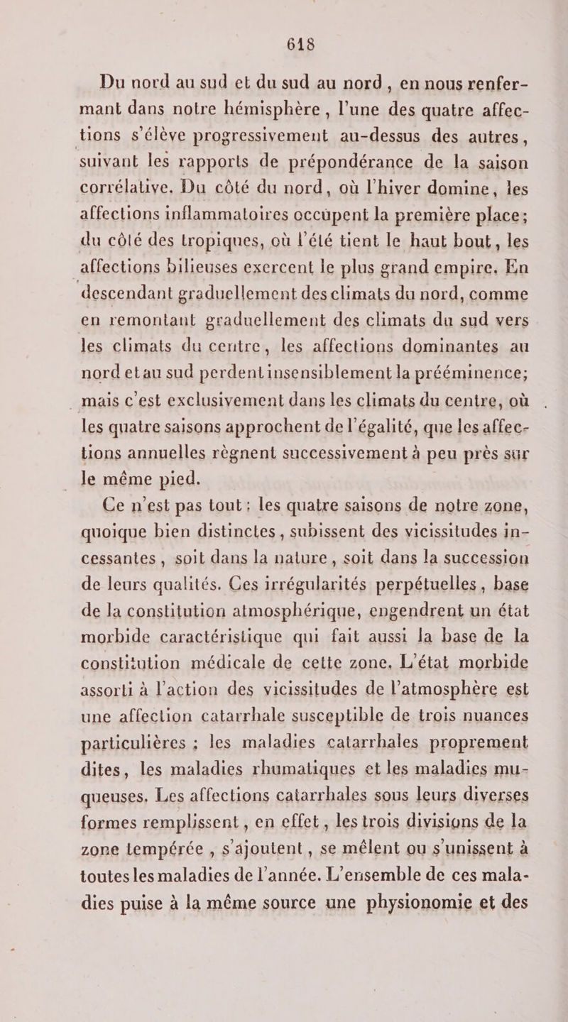 Du nord au sud et du sud au nord, en nous renfer- mant dans notre hémisphère , l’une des quatre affec- tions s'élève progressivement au-dessus des autres, suivant les rapports de prépondérance de la saison corrélative. Du côté du nord, où l'hiver domine, les affections inflammatoires occupent la première place; du côlé des tropiques, où l'été tient le haut bout, les affections bilieuses exercent le plus grand empire. En descendant graduellement des climats du nord, comme en remontant graduellement des climats du sud vers les climats du centre, les affections dominantes au nord et au sud perdent insensiblement la prééminence; . mais c'est exclusivement dans les climats du centre, où les quatre saisons approchent de l'égalité, que les affec- tions annuelles règnent successivement à peu près sur le même pied. Ce n'est pas tout : les quatre saisons de notre zone, quoique bien distinctes , subissent des vicissitudes in- cessantes, soit dans la nature, soit dans la succession de leurs qualités. Ces irrégularités perpétuelles , base de la constitution atmosphérique, engendrent un état morbide caractéristique qui fait aussi la base de la constitution médicale de cette zone, L'état morbide assorti à l’action des vicissitudes de l'atmosphère est une affection catarrhale susceptible de trois nuances particulières ; les maladies catarrhales proprement dites, les maladies rhumatiques et les maladies mu- queuses, Les affections catarrhales sous leurs diverses formes remplissent , en effet, les trois divisions de la zone tempérée , s'ajoutent, se mêlent ou s'unissent à toutes les maladies de l’année. L'ensemble de ces mala- dies puise à la même source une physionomie et des