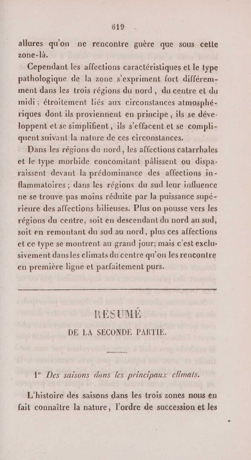 allures quon ne rencontre guère que sous cette zone-là. Cependant les affections caractéristiques et le type pathologique de la zone s'expriment fort différem- ment dans les trois régions du nord, du centre et du midi ; étroitement liés aux circonstances atmosphé- riques dont ils proviennent en principe , ils se déve- loppent et se simplifient , ils s’effacent et se compli- quent suivant la nature de ces circonstances. Dans les régions du nord, les affections catarrhales et le type morbide concomitant pâlissent ou dispa- raissent devant la prédominance des affections in- flammatoires ; dans les régions du sud leur influence ne se trouve pas moins réduite par la puissance supé- rieure des affections bilieuses. Plus on pousse vers les régions du centre, soit en descendant du nord au sud, soit en remontant du sud au nord, plus ces affections et ce type se montrent au grand jour; mais c'est exclu- sivement dansles climats du centre qu'on les rencontre en première ligne et parfaitement purs. RESUME. DE LA SECONDE PARTIE, 4° Des saisons dans les principaux climats. L'histoire des saisons dans les trois zones nous en fait connaître la nature, l’ordre de succession et les
