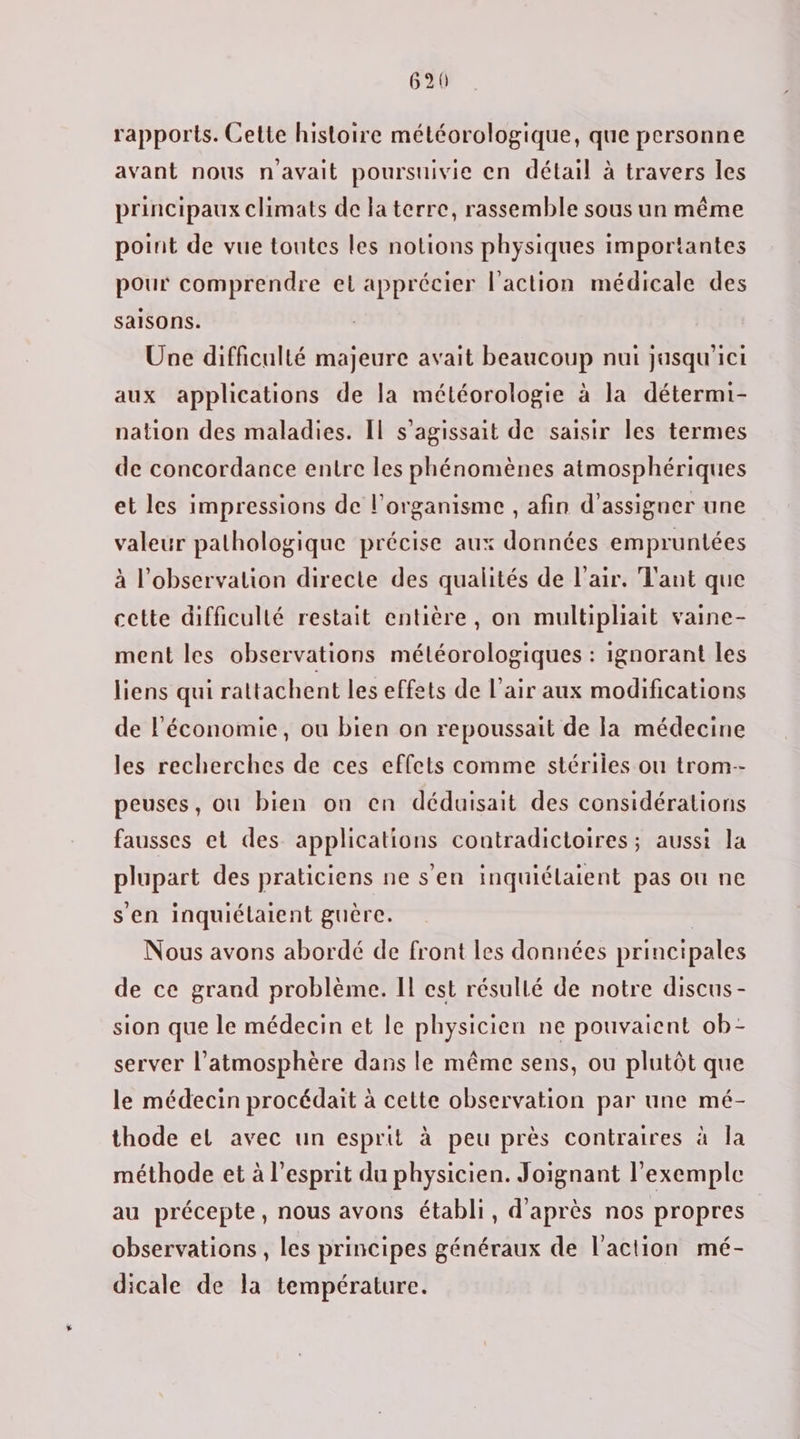 rapports. Cette histoire météorologique, que personne avant nous n'avait poursuivie en détail à travers les principaux climats de la terre, rassemble sous un même point de vue toutes les notions physiques importantes pour comprendre el apprécier l'action médicale des saisons. Une difficulté majeure avait beaucoup nui jasqu’ici aux applications de la météorologie à la détermi- nation des maladies. Il s'agissait de saisir les termes de concordance entre les phénomènes atmosphériques et les impressions de l'organisme , afin d'assigner une valeur pathologique précise aux données empruntées à l'observation directe des qualités de l'air. Tant que cette difficulté restait entière, on multipliait vaine- ment les observations météorologiques : ignorant les liens qui rattachent les effets de l'air aux modifications de l'économie, ou bien on repoussait de la médecine les recherches de ces effets comme stériles ou trom-- peuses, ou bien on en déduisait des considérations fausses et des applications contradictoires; aussi la plupart des praticiens ne s'en inquiélaient pas ou ne s'en inquiélaient guère. | Nous avons abordé de front les données principales de ce grand problème. Il est résullé de notre discus- sion que le médecin et le physicien ne pouvaient ob- server l'atmosphère dans le même sens, ou plutôt que le médecin procédait à cette observation par une mé- thode et avec un esprit à peu près contraires à la méthode et à l'esprit du physicien. Joignant l'exemple au précepte, nous avons établi, d'après nos propres observations , les principes généraux de l’action mé- dicale de la température.