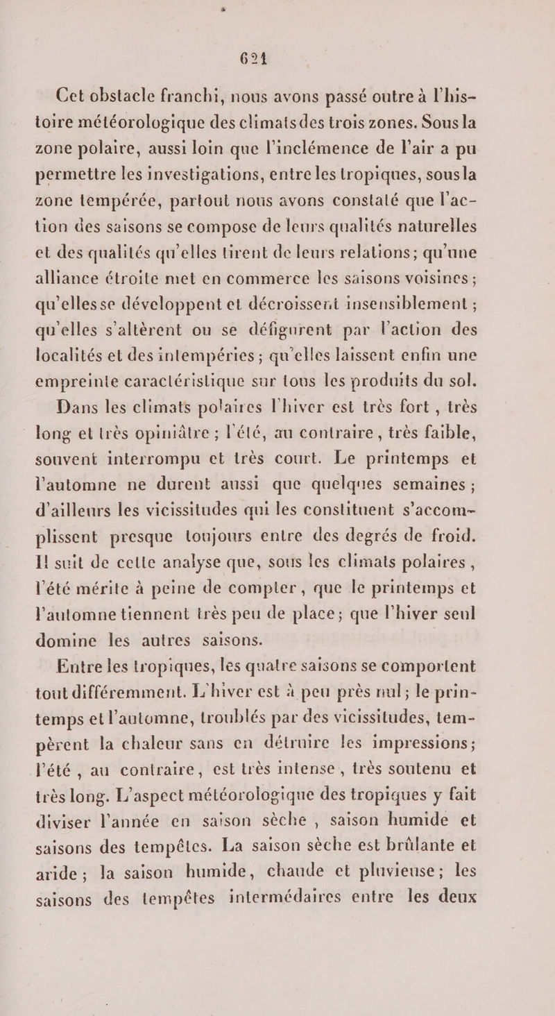 624 Cet obstacle franchi, nous avons passé outre à l’his- toire météorologique des climats des trois zones. Sous la zone polaire, aussi loin que l’inclémence de l'air a pu permettre les investigations, entre les tropiques, sousla zone tempérée, partout nous avons constalé que l'ac- tion des saisons se compose de leurs qualités naturelles et des qualités qu'elles tirent de leurs relations; qu'une alliance étroite met en commerce les saisons voisines ; qu'ellesse développent et décroissent insensiblement ; qu'elles s'altèrent ou se défigurent par l’action des localités et des intempéries ; qu'elles laissent enfin une empreinte caractéristique sur tous les produits du sol. Dans les climats polaires l'hiver est très fort , très long et très opiniâtre ; l'été, au contraire, très faible, souvent interrompu et très court. Le printemps et l'automne ne durent aussi que quelqnes semaines ; d’ailleurs les vicissitudes qui les constituent s’accom- plissent presque loujours entre des degrés de froid. I! suit de cette analyse que, sous les climats polaires, l'été mérite à peine de compter , que le printemps et l'automne tiennent très peu de place; que l'hiver seul domine les autres saisons. Entre les tropiques, les quatre saisons se comportent tout différemment. L'hiver est à peu près nul; le prin- temps et l'automne, troublés par des vicissitudes, tem- pèrent la chaleur sans en détruire les impressions; l'été , au contraire, est très intense , très soutenu et irès long. L'aspect météorologique des tropiques y fait diviser l’année en saison sèche , saison humide et saisons des tempêtes. La saison sèche est brûlante et aride ; la saison humide, chaude et pluvieuse; les saisons des tempêtes intermédaires entre les deux