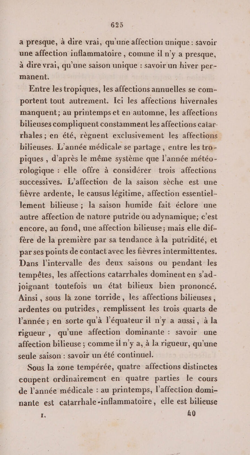 a presque, à dire vrai, qu'une affection unique: savoir une affection inflammatoire , comme il n’y a presque, à dire vrai, qu'une saison unique : savoir un hiver per- manent. | Entre les tropiques, les affections annuelles se com- portent tout autrement. Ici les affections hivernales manquent ; au printemps et en automne, les affections bilieuses compliquent constamment les affections catar- rhales ; en été, règnent exclusivement les affections bilieuses. L'année médicale se partage , entre les tro- piques , d’après le même système que l’année météo- rologique : elle offre à considérer trois affections successives. L’affection de la saison sèche est une fièvre ardente, le causus légitime, affection essentiel- lement bilieuse ; la saison humide fait éclore une autre affection de nature putride ou adynamique; c’est encore, au fond, une affection bilieuse ; mais elle dit- fère de la première par sa tendance à la putridité, et par ses points de contact avec les fièvres intermittentes. Dans l'intervalle des deux saisons ou pendant les tempêtes, les affections catarrhales dominent en s’ad- joignant toutefois un état bilieux bien prononcé. Ainsi , sous là zone torride, les affections bilieuses, ardentes ou putrides, remplissent les trois quarts de l'année ; en sorte qu'à l'équateur il n'y a aussi, à la rigueur , qu'une affection dominante : savoir une affection bilieuse ; comme il n’y a, à la rigueur, qu'une seule saison : savoir un été continuel. Sous la zone tempérée, quatre affections distinctes coupent ordinairement en quatre parles le cours de l’année médicale : au printemps, l’affection domi- nanie est catarrhale-inflammatoire, elle est bilieuse I. 10