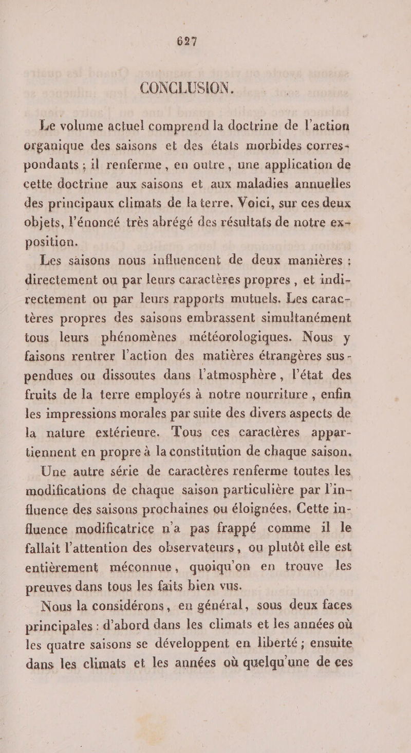 CONCLUSION. Le volume actuel comprend la doctrine de l’action organique des saisons et des étais morbides corres« pondants ; il renferme, en ouire, une application de cette doctrine aux saisons et aux maladies annuelles des principaux climats de laterre, Voici, sur ces deux objets, l'énoncé très abrégé des résultats de notre ex- position. Les saisons nous influencent de deux manières ; directement ou par leurs caractères propres, et indi- rectement ou par leurs rapports mutuels. Les carac- tères propres des saisons embrassent simultanément tous leurs phénomènes météorologiques. Nous y faisons rentrer l’action des matières étrangères sus - pendues ou dissoutes dans l'atmosphère, l’état des fruits de la terre employés à notre nourriture , enfin les impressions morales par suite des divers aspects de la naiure extérieure. Tous ces caracières appar- tiennent en propre à la constitution de chaque saison. Une autre série de caractères renferme toutes les modifications de chaque saison particulière par l’in- fluence des saisons prochaines ou éloignées. Cette in- fluence modificatrice na pas frappé comme 1l Île fallait l'attention des observateurs, ou plutôt eile est entièrement méconnue, quoiqu'on en trouve les preuves dans tous les faits bien vus. Nous la considérons, en général, sous deux faces principales : d’abord dans les climats et les années où les quatre saisons se développent en liberté ; ensuite dans les climats et les années où quelqu'une de çes