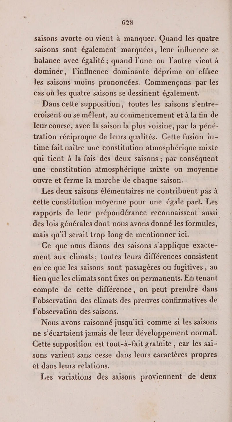 saisons avorte ou vient à manquer. Quand les quatre saisons sont également marquées, leur influence se balance avec égalité ; quand l’une ou l’autre vient à dominer, l'influence dominante déprime ou efface les saisons moins prononcées. Commençons par les cas où les quatre saisons se dessinent également. Dans cette supposition, toutes les saisons s’entre- croisent ou se mêlent, au commencement et à la fin de leur course, avec la saison la plus voisine, par la péné- tration réciproque de leurs qualités. Cette fusion in- time fait naître une constitution atmosphérique mixte qui tient à la fois des deux saisons ; par conséquent une constitution atmosphérique mixte ou moyenne ouvre et ferme la marche de chaque saison. Les deux saisons élémentaires ne contribuent pas à cette constitution moyenne pour une égale part. Les rapports de leur prépondérance reconnaissent aussi des lois générales dont nous avons donné les formules, mais qu'il serait trop long de mentionner ici. Ce que nous disons des saisons s'applique exacte- ment aux climats; toutes leurs différences consistent en ce que les saisons sont passagères ou fugitives , au lieu que les climats sont fixes ou permanents. En tenant compte de cette différence, on peut prendre dans l'observation des climats des preuves confirmatives de l'observation des saisons. Nous avons raisonné jusqu'ici comme si les saisons ne s’écartaient jamais de leur développement normal. Cette supposition est tout-à-fait gratuite , car Îes sa1- sons varient sans cesse dans leurs caractères propres et dans leurs relations. Les variations des saisons proviennent de deux