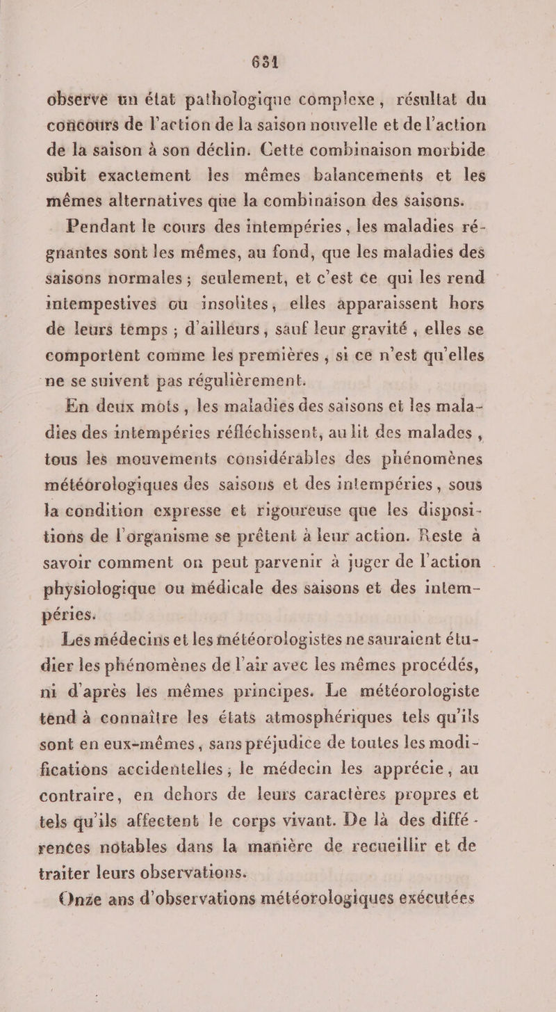 observe un élat pathologique complexe, résultat du coïcours de l’action de la saison nouvelle et de l’action de la saison à son déclin. Cette combinaison morbide subit exactement Îles mêmes balancements et les mêmes alternatives que la combinaison des saisons. Pendant le cours des intempéries , les maladies ré- gnantes sont les mêmes, au fond, que les maladies des saisons normales ; seulement, et c’est ce qui les rend intempestives ou insolites, elles apparaissent hors de leurs temps ; d'ailleurs, sauf leur gravité ; elles se comportent comme les premières ; si ce n’est qu'elles ne se suivent pas régulièrement. En deux mots, les maladies des saisons et les mala- dies des intempéries réfléchissent, au lit des malades, tous les mouvements considérables des phénomènes météorologiques des saisons et des intempéries, sous la condition expresse et rigoureuse que les disposi- tions de l'organisme se prêtent à leur action. Reste à savoir comment on peut parvenir à juger de l'action physiologique ou médicale des saisons et des inlem- péries. Lés médecins et les météorologistes ne sauraient étu- dier les phénomènes de l'air avec les mêmes procédés, ni d'après les mêmes principes. Le météorologiste tend à connaître les états atmosphériques tels qu'ils sont en eux-mêmes, sans préjudice de toutes les modi- fications accidentelles ; le médecin les apprécie, au contraire, en dehors de leurs caractères propres et tels qu'ils affectent le corps vivant. De là des diffé - rentes notables dans la manière de recueillir et de traiter leurs observations. Onée ans d'observations météorologiques exécutées