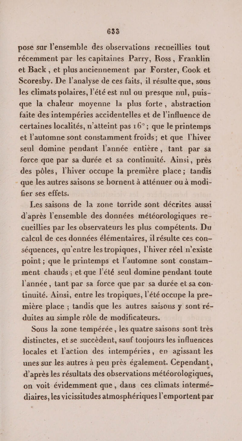 pose sur l’ensemble des observations recueillies tout récemment par les capitaines Parry, Ross, Franklin et Back, et plus anciennement par Forster, Cook et Scoresby. De l'analyse de ces faits, il résulte que, sous les climats polaires, l'été est nul ou presque nul, puis- que la chaleur moyenne la plus forte, abstraction faite des intempéries accidentelles et de l'influence de certaines localités, n'atteint pas 16° ; que le printemps et l'automne sont constamment froids ; et que l'hiver seul domine pendant l’année entière, tant par sa force que par sa durée et sa continuité. Ainsi, près des pôles, l'hiver occupe la première place; tandis - que les autres saisons se bornent à atténuer ou à modi- fier ses effets. Les saisons de la zone torride sont décrites aussi d’après l’ensemble des données météorologiques re- cueillies par les observateurs les plus compétents. Du calcul de ces données élémentaires, il résulte ces con- séquences, qu'entre les tropiques, l'hiver réel n'existe point ; que le printemps et l’automne sont constam- ment chauds ; et que l'été seul domine pendant toute l'année , tant par sa force que par sa durée et sa con- tinuité. Ainsi, entre les tropiques, l'été occupe la pre- mière place ; tandis que les autres saisons y sont ré- duites au simple rôle de modificateurs. Sous la zone tempérée , les quatre saisons sont très distinctes, et se succèdent, sauf toujours les influences locales et l’action des intempéries, en agissant les unes sur les autres à peu près également. Cependant, d’après les résultats des observations météorologiques, on voit évidemment que, dans ces climats intermé- diaires, les vicissitudes atmosphériques l'emportent par