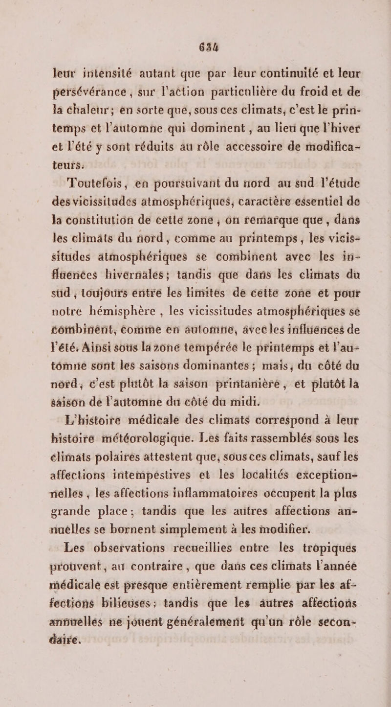 leur intensité autant que par leur continuité et leur pérsévérancé , sur l’action particulière du froid et de la chaleur; en sorte que, sous ces climats, c’est le prin- temps ét l'automne qui dominent , au lieu que l'hiver et l’été ÿ sont réduits au rôle accessoire de modifica- teurs: Toutefois, en poursuivant du nord au sud l'étude des vicissitudes atmosphériques, caractère essentiel de la constitution de cette zone ; on remarque que, dans les climats du nord, comme au printemps, les vicis- situdes atmosphériques se combinent avec les in- flaénées hivernales; tandis que dans les climats du sud ; toujours entre les limites de cette zone ét pour notré hémisphère , les vicissitudes atmosphériques sé tômbinént, come en automtie, avec les inflüénces de l'été, Ainsi sous la 2ôné tempérée le printemps et l’au- tômrie sont les saisons dominantes ; mais, du côté du nôrd, c'est plutôt la saison printanière, et platôt la saison dé l'automne du côté du midi. L'histoire médicale des climats correspond à leur histoire météorologique. Les faits rassemblés sous les élimats polaires attestent que, sous ces climats, sauf les affections intempestives et les localités exception- nélles , les affections inflammatoires occupent la plas grande place; tandis que les autres affections an- nuëlles se bornent simplement à les modifier. Les observations recueillies entre les tropiques prouvent, au contraire, que dans ces climats l'année médicalé est presque entièrement remplie par les af- fections bilieuses; tandis que les äutres affections annuellés ne jouent généralement qu'un rôle secon- daire.