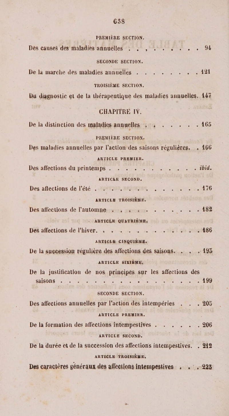 6358 PREMIÈRE SECTION, Des causes des maladies annuelles . 4 , . . . . . ,. 94 SECONDE SECTION. De la marche des maladies annuelles . . . . . . . . 121 TROISIÈME SECTION. Du diagnostic et de la thérapeutique des maladies annuelles, 147 CHAPITRE IV. De la distinction des maladies annuelles , , . . . . . 165 PREMIÈRE SECTION. Des maladies annuelles par l’action des saisons régulières. . 166 ARTICLE PREMIER. Désaffections-du printemps. LOS RÈUES Ron RUN ARTICLE SECOND. Des aflections de l'été .M847988, ARR : …. . =.=.17. 176 ARTICLE TROISIÈME. Des affections de l’automna.:2,:, «5 4 . . . . . . 182 ARTICLE QUATRIÈME, Dé affections de l'hiver. , +, … … … . .. _.161 42 2006886 ARTIOLS CINQUIÈMS. De la suecessian régulière des affections des saisons. . . 193 ARTICLE SIXIÈME, De la justification de nos principes sur les affections des SAISONS, SUR à L'éde ee MS M Lee DEIENS SECONDE SECTION. Des affections annuelles par l'action des intempéries . . . 205 ARTICLE PREMIER. * De la formation des affections intempestives . . . . . . 206 | ARTICLE SECOND. 1 si De la durée et de la succession des affections intempestives. . 2412 ARTICLE TROISIÈME, Des caractères généraux des affections intempestives , .:,223