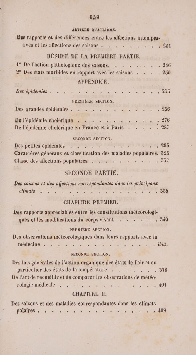 ARTICLE QUATRIÈME. Pes rapports et des différences entre les affections intempes- tives et les affections des saisons . . . . . . . . 951 RÉSUMÉ DE LA PREMIÈRE PARTIE. 1° De l’action pathologique des saisons, . . . . . . . 246 2° Des états morbides en rapport avec les saisons . . . . 250 APPENDICE. Des épidémies . . . . . OR Es RSS PREMIÈRE SECTION. Des /srandes épidémies 225.70. 0. DTA os + 20 Hal épidémie choléra à 976 De l'épidémie cholérique en France et à Paris . . . . . 283 SECONDE SECTION. . 295 Des petites épidémies . , . ; k Caractères généraux et dettes de nie popéisthe 325 Classe des affections populaires . . . . . . . . . . 931 SECONDE PARTIE. Des saisons et des affections correspondantes dans les principaux CE Ou 1 ae ee. ed do PET 1e 7e te En CHAPITRE PREMIER. Des rapports appréciables entre les constitutions météorologi- ques et les modifications du corps vivant . . . . 340 PREMIÈRE SECTION. Des observations météorologiques dans leurs rapports avec la OC 7 Sn de rt ee et SUR «10000 SECONDE SECTION. Des lois générales de l’action organique des états de l’air et en particulier des états de la température . . . Ds 019 De l’art de recueillir et de comparer les observations . météo- FOIOBIP ADEME TT LS MER Lan . 401 CHAPITRE IL Des saisons et des maladies correspondantes dans les climats DAS ae ae ae das Tu D AS