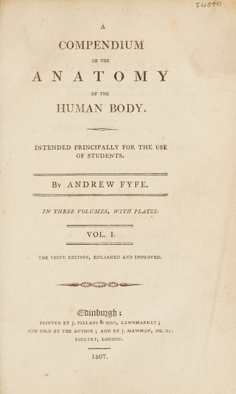 SL GOO © A COMPENDIUM mos AT OM ¥ HUMAN BODY. INTENDED PRINCIPALLY FOR THE USE OF STUDENTS. By ANDREW FYFE. IN THREE VOLUMES, WITH PLATES: ST SERIES | VOL. I. THE THIRD EDITION, ENLARGED AND IMPROVED: ————= OT age he eDinbu2ad : PRINTED BY J. PILLANS & sons, LAWNMARKET 3 AND SOLD BY THE AUTHOR 5 AND BY J. MAWMAN, NO, 22, POULTRY, LONDON. 1807,