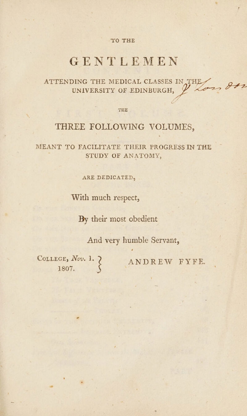TO THE GENTLEMEN ATTENDING THE MEDICAL CLASSES IN THE UNIVERSITY OF EDINBURGH, ee > PF? Ped & THE THREE FOLLOWING VOLUMES, MEANT TO FACILITATE THEIR PROGRESS IN THE STUDY OF ANATOMY, ARE DEDICATED, With much respect, By their most obedient And very humble Servant, ’ CoLLEGE, Nov. 1. ANDREW FYFE. 1807.