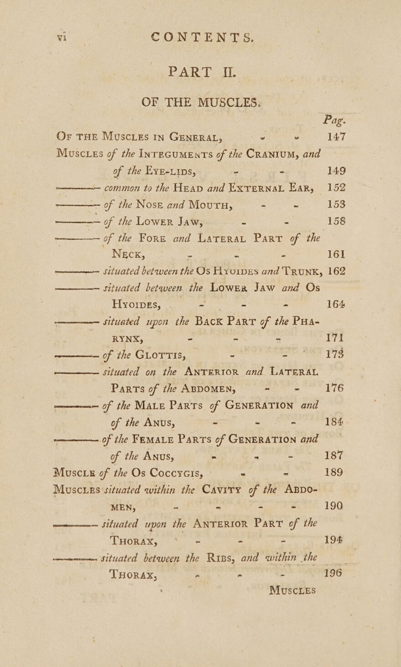 PAR ToT. OF THE MUSCLES. | Pag. Or tHe Muscieés In GENERAL, ’ “ 147 Muscies of the INTEGUMENTS of the CRANIUM, and of the EyE-Lips, - - 149 ne common to the Heap and ExvernaL Ear, 152 ee of the Nose and Moutu, - ~ 153 et of the Lower Jaw, = - 158 ——- of the Fore and Larerat Part of the NEcK, = = - 161 mone SUated between the Os Hxoipes and Trunk, 162 — situated between the Lower Jaw and Os HlyoipEs, . Etats - 164 situated upon ithe Back Part of the Pua- RYNX, - - = 171 ————— of the GLOTTIS, - pr eae Lie situated on the ANTERIOR and LATERAL Parts of the ABDOMEN, a 176 women of the MALE Parts of GENERATION and of the ANUS, - - - 184 ————— of the FEMALE Parts of GENERATION and of the Anus, - . - 187 Musc ie of the Os Coccycis, - - 189 Muscurs situated within the Cavity of the ABDo- a ae z STR i 190 ————— situated upon the ANTERIOR Part of the THORAX, = eats eae 194 pment Situated between the Riss, and within the THORAX, - ~ . 196 . Muscles