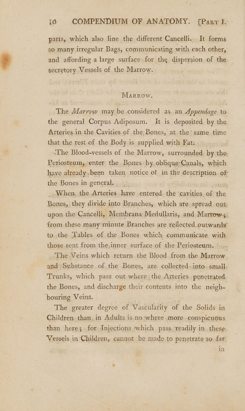 parts, which also line the different Cancelli.. It forms so many irregular Bags, communicating with each other, and affording a large surface for the dispersion of the secretory Vessels of the Marrow. | MARROW. The Alarrow may be considered as, an Appendage to the general Corpus Adiposum. It is deposited by the Arteries.in the Cavities of the Bones, at the: same time that the rest of the Body is supplied with Fat: +The Blood-vessels of the Marrow, surrounded: by ‘the, Periosteum, enter the . Bones: by, oblique:Canals, which have already.been taken notice of in the description. of the Bones in general. >. 5 ce : iatheiil When, the Arteries--have entered. the ‘cavities. ae the Bones, they divide into Branches,. which are spread out: upon the Cancelli,. Membrana Medullaris, and Marrow; trom these many minute Branches are reflected outwards” to, the ‘Fables. of, the Bones which. communicate. with those sent from the;inner surface of the Periosteum. _ The Veins which return the Blood from the Marrow and Substance of.the Bones, are collected. into. small. Trunks, which pass out where; the Arteries -penetrated the Bones, and discharge their contents into the neigh- “bouring Veins. The greater degree of Vascularity Be the Solids in Children than, in Adults is.no where .more conspicuous than here; for Injections which pass readily.in these Vessels in Children, cannot be made to penetrate so far