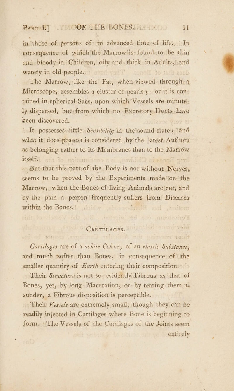 in those of persons of dn advanced time-of hfe. In consequerice of which the Marrow’ is» fourid.to be thin and bloody in Children, oily and. thick in nies: and watery in old people.: ~The Marrow, like the Fat, when eed throwsHee a Microscope, resembles a cluster of pearls ;—or it i5 con- tained in spherical-Sacs, upon which Vessels are minute- ly dispersed, but) from which no Excretory Ducts, have been discovered. {t possesses little » Sensibility in) the sound state; ‘and what it does possess is considered bythe latest Authofts © as belonging rather to its Membranes than to the Marrow itself. ~ But that this part: af the Body is not ME i Wi cwces seems to be proved by: the Experiments made ‘'on! the Marrow, wheti the Bones of living Animals. are ‘cut, and by the pain a person frequently aa from) i Diseasty within the Bones. CARTIUAGES. 2 ie Caritilages are of a white Colour, of an elastic Substance, and much ‘softer than Bones, in consequence of | the smaller quantity:of arth entering their composition. Their Structure is not so evidently Fibrous as that of Bones, yet, by long Maceration, or by tearing them a- sunder, a Fibrous disposition is perceptible. Their Vessels-are extremely small, though they can be readily injected in Cartilages where Bone is beginning to form. ‘The Vessels of the Cartilages of the Joints seem entirely