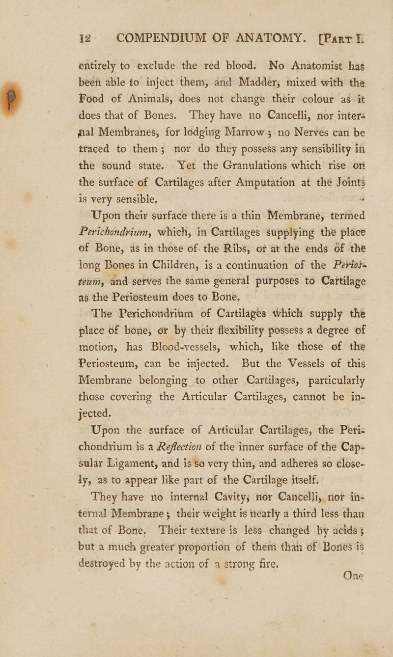 entirely to exclude the red blood. No Anatomist hag been able to inject them, and Madder, mixed with the Food of Animals, does not change their colour as it does that of Bones. ‘They have no Cancelli, nor inter- fal Membranes, for lodging Marrow ; no Nerves can be traced to them; nor do they possess any sensibility in the sound state. Yet the Granulations which rise on the surface of Cartilages after Amputation at the Joints is very sensible. Upon their surface there is a thin Membrane, termed Perichondrium, which, in Cartilages supplying the place of Bone, as in those of. the Ribs, or at the ends of the long Bones in Children, is a continuation of the Perios- teum, and serves the same general purposes to Cartilage as the Periosteum does to Bone. The Perichondrium of Cartilages which supply the place of bone, or by their flexibility possess a degree of motion, has Blood-vessels, which, like those of the Periosteum, can be injected. But the Vessels of this Membrane belonging to other Cartilages, particularly those covering the Articular Cartilages, cannot be in- jected. | Upon the surface of Articular Cartilages, the Peri= chondrium is a Reflection of the inner surface of the Cap- sular Ligament, and is 80 very thin, and adheres so close- ly, as to appear like part of the Cartilage itself. They have no internal Cavity; nor Cancelli, nor in- ternal Membrane; their weight is nearly a third less than that of Bone. Their texture is less changed by acids § but a much greater proportion of them than of Bories is destroyed by the action of a strong fire. One