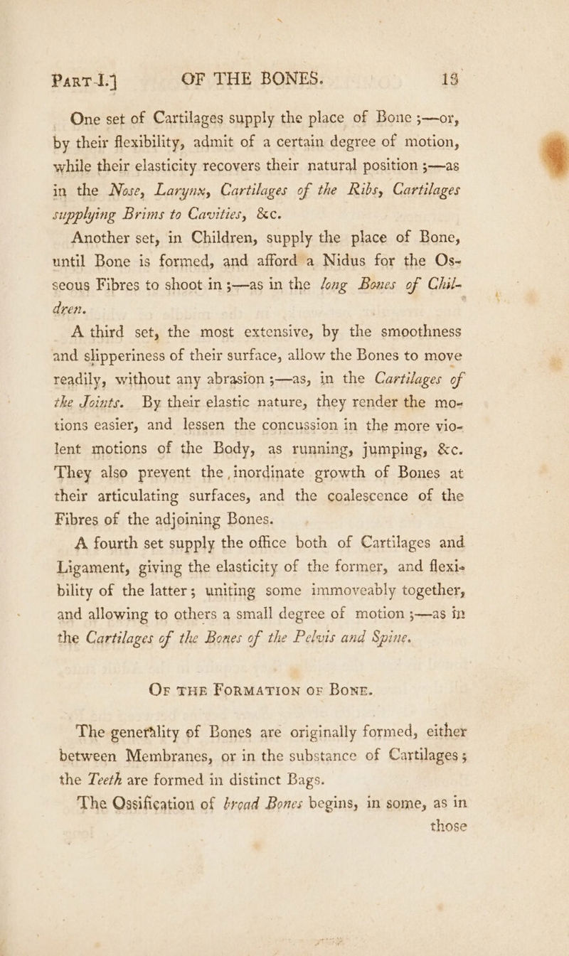 - One set of Cartilages supply the place of Bone ;—or, by their flexibility, admit of a certain degree of motion, while their elasticity recovers their natural position ;—as in the Nose, Larynx, Cartilages of the Ribs, Cartilages supplying Brims to Cavities, &amp;c. Another set, in Children, supply the place of Bone, until Bone is formed, and afford a Nidus for the Os- seous Fibres to shoot in ;—as in the long Bones of Chil- dren. | | A third set, the most extensive, by the smoothness and slipperiness of their surface, allow the Bones to move readily, without any abrasion ;—as, in the Cartilages of the Joints. By their elastic nature, they render the mo- tions easier, and lessen the concussion in the more vio- lent motions of the Body, as running, jumping, &amp;c. They also prevent the inordinate growth of Bones at their articulating surfaces, and the coalescence of the Fibres of the adjoining Bones. A fourth set supply the office both of Cartilages and Ligament, giving the elasticity of the former, and flexi+ bility of the latter; uniting some immoveably together, and allowing to others a small degree of motion ;—as in the Cartilages of the Bones of the Pelvis and Spine. Or THE FORMATION oF Bone. The generality of Bones are originally formed, either between Membranes, or in the substance of Cartilages ; the Teeth are formed in distinct Bags. The Ossification of tread Bones begins, in some, as in those