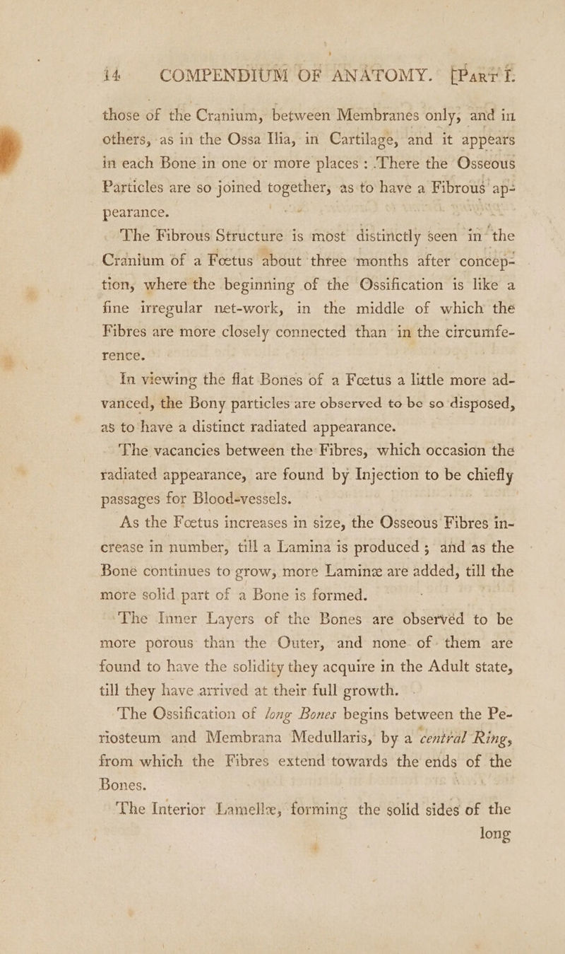 those of the Cranium, between Membranes only, and in others, as in the Ossa Ilia, in Cartilage, and it appears in each Bone in one or more places: There the Osseous Particles are so joined together, as to have a Fibrous ap- pearance. | VEL BAH The Fibrous Structure is most distinctly sc seen in ‘the Cranium of a Foetus about three ‘months after concep- tion, where the beginning of the Ossification is like a fine irregular net-work, in the middle of which the Fibres are more closely connected than in the circumfe- rence. In viewing the flat Bones of a Fcetus a little more ad- vanced, the Bony particles are observed to be so disposed, as to ‘have a distinct radiated appearance. ‘The vacancies between the Fibres, which occasion the radiated appearance, are found by aston to be staat passages for Blood-vessels. As the Foetus increases in size, the Osseous Fibres in- crease in number, till a Lamina is produced ; and as the Bone continues to grow, more Laminz are added, ol the more solid part of a Bone is formed. ‘The Inner Layers of the Bones are observed to be more porous than the Outer, and none of them are found to have the solidity they acquire in the Adult state, till they have arrived at their full growth. The Ossification of Jong Bones begins between the Pe- riosteum and Membrana Medullaris, by a central Ring, from which the Fibres extend towards the ends of ule Bones. ! . The Interior Lamellz, forming the solid sides of the long