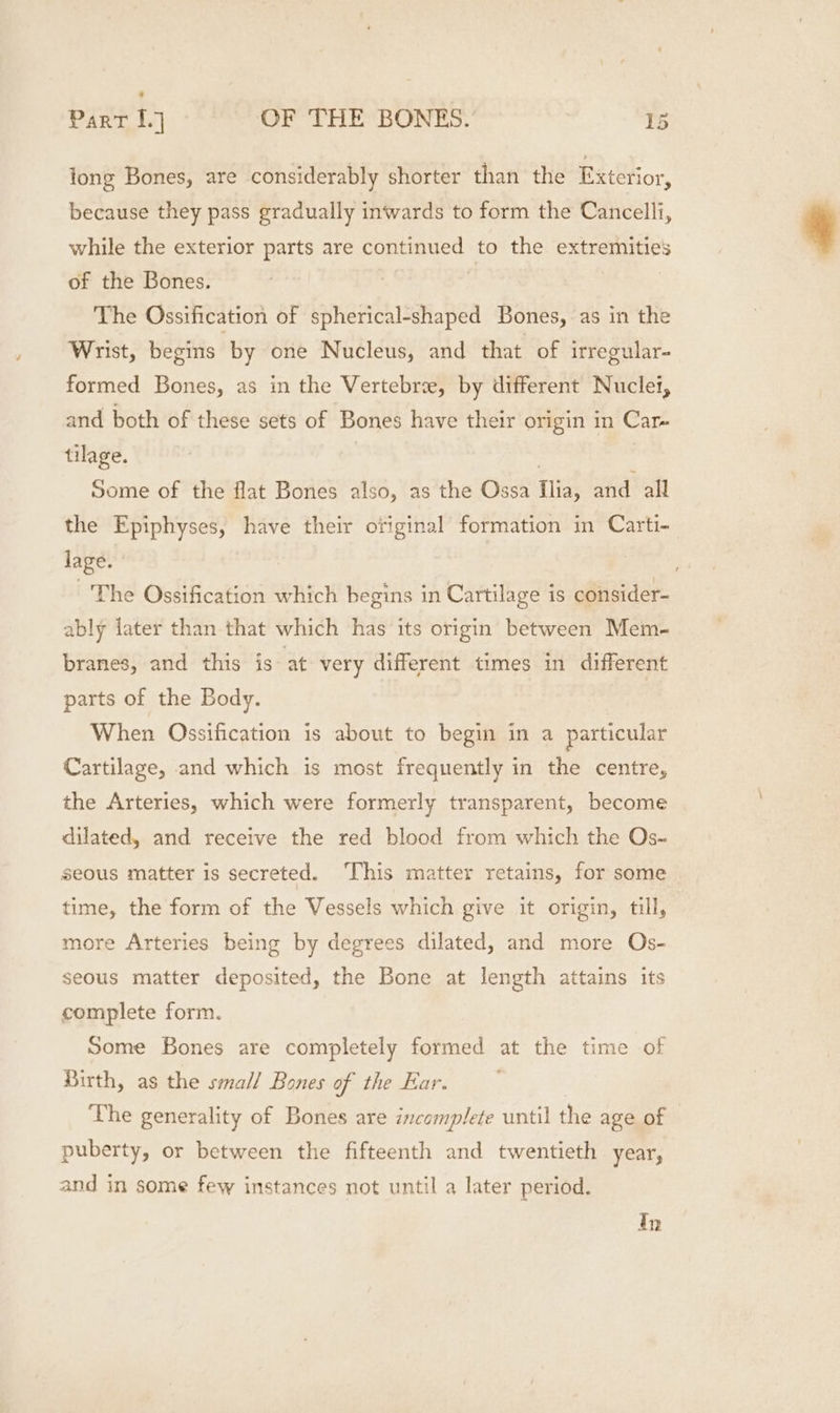 tong Bones, are considerably shorter than the Exterior, because they pass gradually inwards to form the Cancelli, while the exterior parts are continued to the extremities of the Bones. | The Ossification of spherical-shaped Bones, as in the Wrist, begins by one Nucleus, and that of irregular- formed Bones, as in the Vertebree, by different Nuclei, and both of these sets of Bones have their origin in Car- tilage. 3 | | Some of the flat Bones also, as the Ossa Ilia, and all the Epiphyses, have their original formation in Carti- lage. The Ossification which begins in Cartilage is consider- ably later than that which has its origin between Mem- branes, and this is at very different times in different parts of the Body. When Ossification is about to begin in a particular Cartilage, and which is most frequently in the centre, the Arteries, which were formerly transparent, become dilated, and receive the red blood from which the Os~ seous matter is secreted. This matter retains, for some time, the form of the Vessels which give it origin, till, more Arteries being by degrees dilated, and more Os- seous matter deposited, the Bone at length attains its complete form. Some Bones are completely formed at the time of Birth, as the small Bones of the Ear. The generality of Bones are incomplete until the age of puberty, or between the fifteenth and twentieth year, and in some few instances not until a later period.
