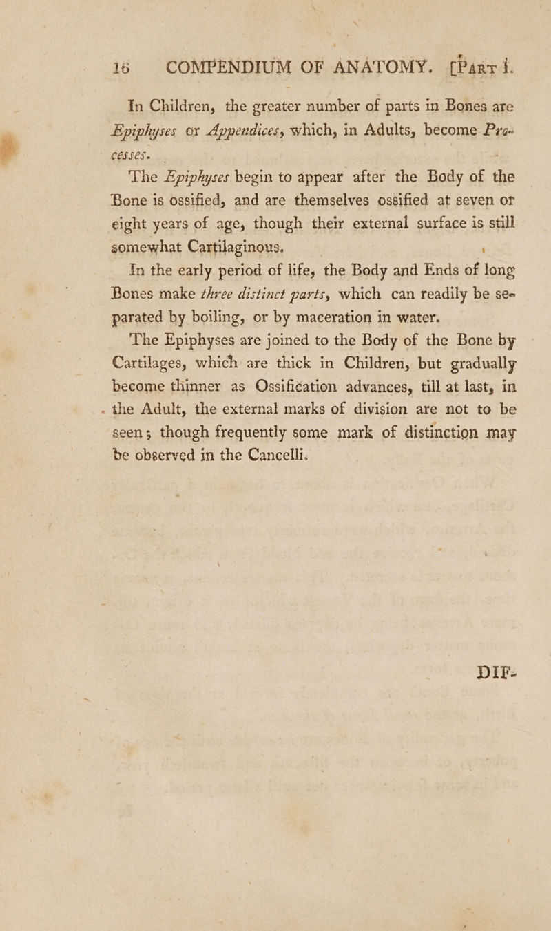 In Children, the greater number of parts in Bones are Epiphyses ox Appendices, which, in Adults, become Pre The Epiphyses begin to appear after the Body of the Bone is ossified, and are themselves ossified at seven or eight years of age, though their external surface is still somewhat Cartilaginous. In the early period of life, the Body and Ends of ke Bones make three distinct parts, which can readily be see parated by boiling, or by maceration in water. The Epiphyses are joined to the Body of the Bone by Cartilages, which are thick in Children, but gradually become thinner as Ossification advances, till at last, in - the Adult, the external marks of division are not to be seen; though frequently some mark of distinction may be observed in the Cancelli. DIF-