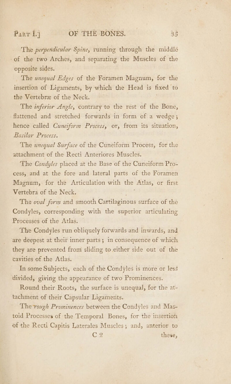 The perpendicular Spine, running through the middlé -of the two Arches, and separating the Muscles of the opposite sides. The unequal Edges of the Foramen Magnum, for the insertion of Ligaments, by which the Head is gh to the Vertebre of the Neck. The inferior Angle, contrary to the rest of the Bone, flattened and stretched forwards in form of a wedge; hence called Cuneiform Process, or, from its situation, Basilar Process. The unequal Surface of the Cuneiform Process, for the attachment of the Recti Anteriores Muscles. The Condyles placed at the Base of the Cuneiform Pro- cess, and at the fore and lateral parts of the Foramen Magnum, for the Articulation with oe Atlas, or first Vertebra of the Neck. The oval form and smooth bethisianous surface of the Condyles, corresponding with the superior articulating Processes of the Atlas. The Condyles run obliquely forwards and inwards, and are deepest at their inner parts; in consequence of which they are prevented from sliding to.either side out of the cavities of the Atlas. In some Subjects, each of the Condyles is more or les¢ divided, giving the appearance of two Prominences. Round their Roots, the surface is unequal, for the at- tachment of their Capsular Ligaments. The vough Prominences between the Condyles and Mas- toid Processes of the Temporal Bones, for the insertion of the Recti Capitis Laterales Muscles; and, anterior to C2 these,