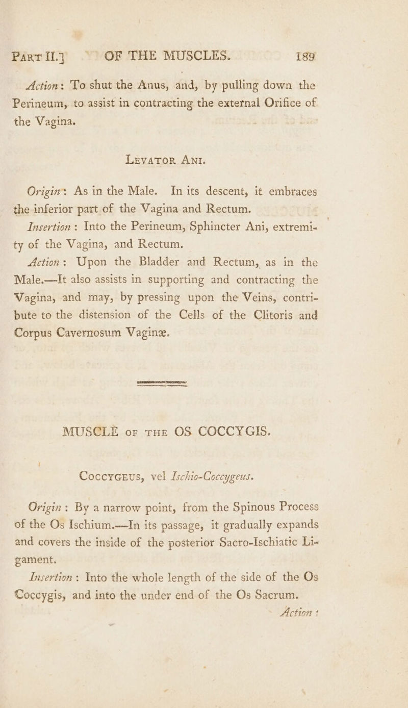 Action: To shut the Anus, and, by pulling down the Perineum, to assist in contracting the external Orifice of the Vagina. Levator ANI. Origin: Asin the Male. In its descent, it embraces the inferior part of the Vagina and Rectum. 3 Insertion : Into the Perineum, Sphincter Ani, extremi- 7 ty of the Vagina, and Rectum. Action: Upon the Bladder and Rectum, as in the Male.—It also assists in supporting and contracting the Vagina, and may, by pressing upon the Veins, contri- bute to the distension of the Cells of the Clitoris and Corpus Cavernosum Vagine. MUSCLE or tHe OS COCCYGIS. CoccrGeus, vel Ischio-Coccygeus. Origin: By a narrow point, from the Spinous Process of the Os Ischium.—In its passage, it gradually expands and covers the inside of the posterior Sacro-Ischiatic Li- gament. Insertion : Into the whole length of the side of the Os Coccygis, and into the under end of the Os Sacrum.
