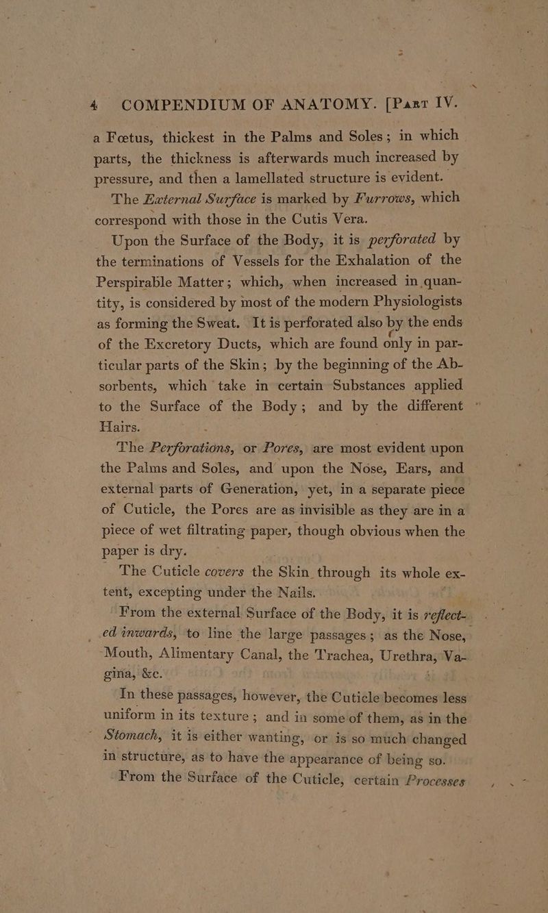 ‘ 4 COMPENDIUM OF ANATOMY. [Past IV. a Fetus, thickest in the Palms and Soles; in which parts, the thickness is afterwards much increased by pressure, and then a lamellated structure is evident. The External Surface is marked by Furrows, which correspond with those in the Cutis Vera. Upon the Surface of the Body, it is perforated by the terminations of Vessels for the Exhalation of the Perspirable Matter; which, when increased in quan- tity, is considered by most of the modern Physiologists as forming the Sweat. It is perforated also by the ends of the Excretory Ducts, which are found only i in par- ticular parts of the Skin; by the beginning of the Ab- sorbents, which take in certain Substances applied to the Surface of ‘the Body; and Wah the different Hairs. The Perforations, or Pores, are most evident upon the Palms and Soles, and upon the Nose, Ears, and external parts of Generation, yet, in a separate piece of Cuticle, the Pores are as invisible as they are in a piece of wet filtrating paper, though obvious when the paper is dry. _ The Cuticle covers the Skin. through its Whole ex- tent, excepting under the Nails. From the external Surface of the Body, it is rhea ed inwards, to line the large passages ; as the Nose, ‘Mouth, Alimentary Canal, the Trachea, pate Va- gina, &amp;e. In these passages, however, the Cuticle becomes less uniform in its texture; ; and in some of them, as in the Stomach, it is either wanting, or 1s so much changed in structure, as to have the appearance of being so. From the Surface of the Cuticle, certain Processes