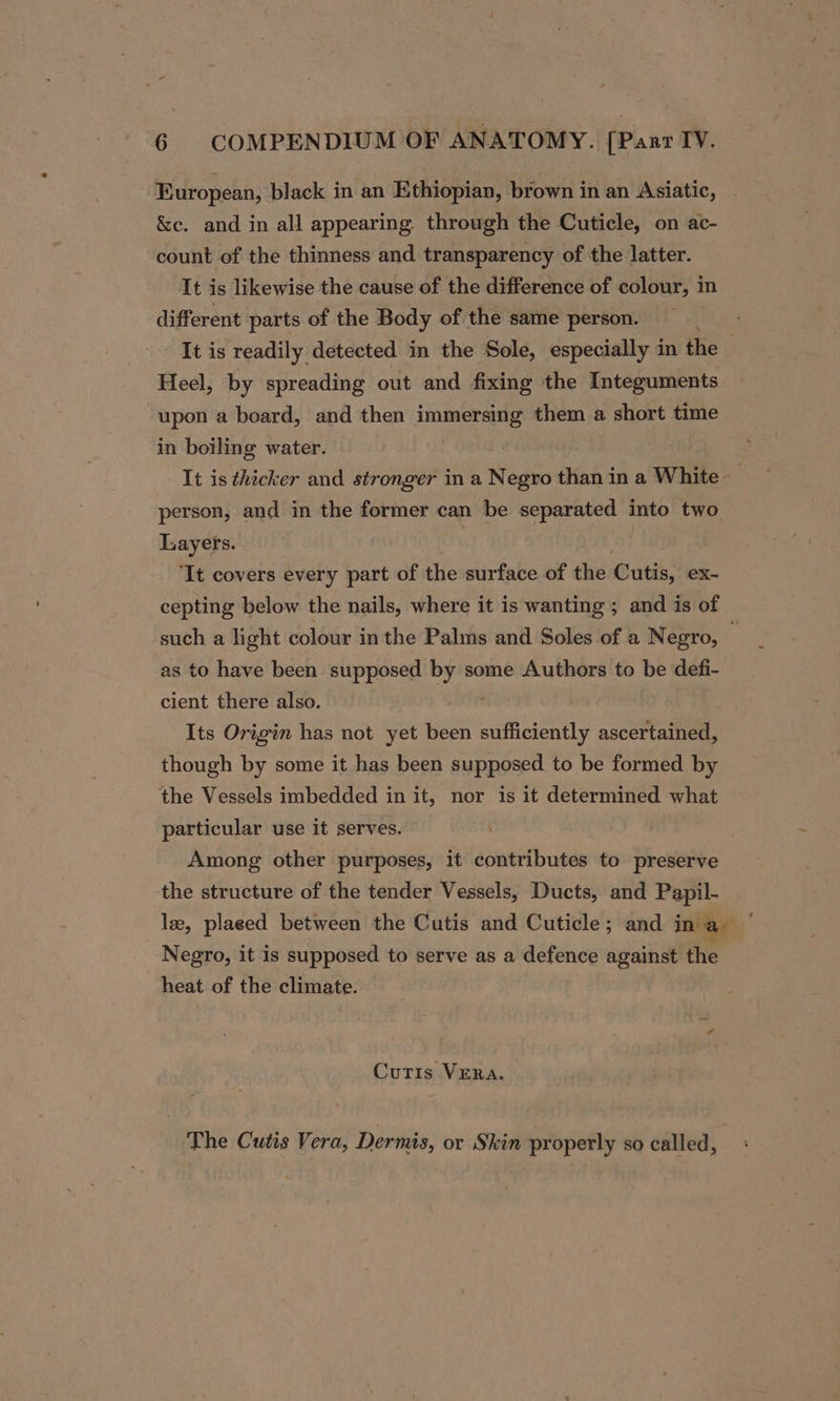 European, black in an Ethiopian, brown in an Asiatic, . &amp;c. and in all appearing through the Cuticle, on ac- count of the thinness and transparency of the latter. It is likewise the cause of the difference of colour, in different parts of the Body of the same person. _ It is readily detected in the Sole, especially in the Heel, by spreading out and fixing the Integuments upon a board, and then immersing them a short time in boiling water. It is thicker and stronger in a Negro Maha in a White _ person, and in the former can be separated into two. Layers. ‘It covers every part of the surface of the Cutis, ex- cepting below the nails, where it is wanting ; and is of such a light colour in the Palms and Soles of a Negro, as to have been supposed by some Authors to be defi- cient there also. Its Origin has not yet been samineens ascertained, though by some it has been supposed to be formed by the Vessels imbedded in it, nor is it determined what particular use it serves. Among other purposes, it contributes to preserve the structure of the tender Vessels, Ducts, and Papil- le, plaeed between the Cutis and Cuticle; and ina, Negro, it is supposed to serve as a defence against the heat of the climate. — Curis VERA. The Cutis Vera, Dermis, or Skin properly so called,