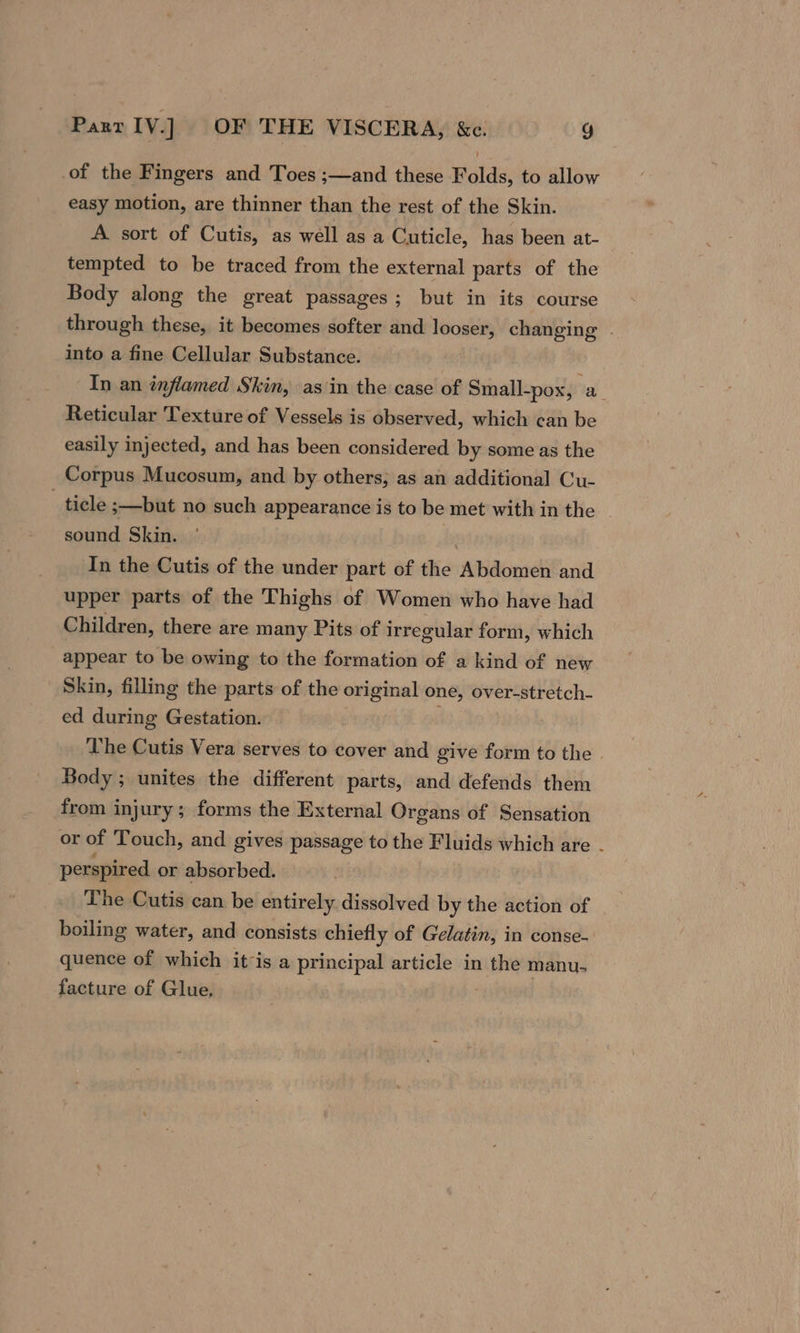 of the Fingers and Toes ;—and these Folds, to allow easy motion, are thinner than the rest of the Skin. A sort of Cutis, as well as a Cuticle, has been at- tempted to be traced from the external parts of the Body along the great passages; but in its course through these, it becomes softer and ions, changing . into a fine Cellular Substance. In an inflamed Skin, asin the case of Small-pox, a Reticular Texture of Vessels is observed, which can be easily injected, and has been considered by some as the Corpus Mucosum, and by others, as an additional Cu- - ticle ;—but no such appearance is to be met with in the sound Skin. In the Cutis of the under part of the Abdomen and upper parts of the Thighs of Women who have had Children, there are many Pits of irregular form, which appear to be owing to the formation of a kind of new Skin, filling the parts of the original one, over-stretch- ed during Gestation. The Cutis Vera serves to cover and give form to the . Body ; unites the different parts, and defends them from injury; forms the External Organs of Sensation or of Touch, and gives passage to the Fluids which are: . perspired or absorbed. The Cutis can be entirely dissolved by the action of boiling water, and consists chiefly of Gelatin, in conse- quence of which it is a principal article in the manu- facture of Glue.