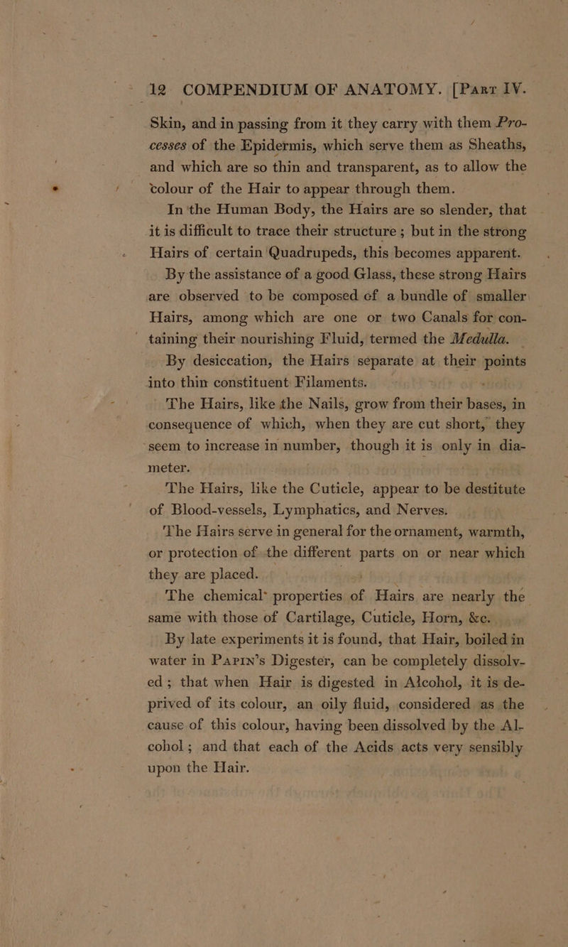 Skin, and in passing from it they carry with them Pro- cesses of the Epidermis, which serve them as Sheaths, and which are so thin and transparent, as to allow the colour of the Hair to appear through them. In 'the Human Body, the Hairs are so slender, that it is difficult to trace their structure ; but in the strong Hairs of certain 'Quadrupeds, this becomes apparent. By the assistance of a good Glass, these strong Hairs are observed to be composed cf a bundle of smaller. Hairs, among which are one or two Canals for con- - taining their nourishing Fluid, termed the Medulla. By desiccation, the Hairs separate at their points into thin constituent: Filaments. The Hairs, like the Nails, grow from their bases, in consequence of which, when they are cut short, they ‘seem to increase in number, though it is only in dia- meter. oe The Hairs, like the Cuticle, appear to be destitute of Blood-vessels, Lymphatics, and Nerves. ‘The Hairs serve in general for the ornament, warmth, or protection ofthe different parts on or near which they are placed. ) | | The chemical* properties of Hairs. are nearly the same with those of Cartilage, Cuticle, Horn, &amp;e. By late experiments it is found, that Hair, boiled in water in Parin’s Digester, can be completely dissolv- ed; that when Hair is digested in Alcohol, it is de- prived of its colour, an oily fluid, considered as the cause of this colour, having been dissolved by the Al- cohol; and that each of the Acids acts very sensibly upon the Hair.