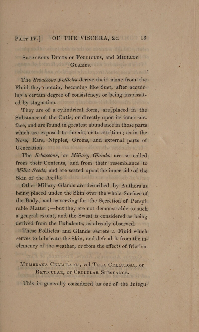 Sesaceous Ducts or FouiuiciEs, and MILtary _ GLANDS. The Sebaceous Follicles derive their name from the Fluid they*contain, becoming like Suet, after acquir- ing a certain degree of consistency, or being inspissat- ed by stagnation. 4 &amp;: They are of a cylindrical form, are,placed in the Substance of the Cutis, or directly upon its inner sur- face, and are found in greatest abundance in those parts which are exposed to the air, or to attrition ; as in the Nose, Ears, Nipples, Groins, and external parts of Generation. The Sebaceous, or Miliary Glands, are so called from their Contents, and from their resemblance to Millet Seeds, and are seated upon_the inner side of the Skin of the Axilla. Other Miliary Glands are described by Authors as being placed under the Skin over the whole Surface of the Body, and as serving for the Secretion of Perspi- rable Matter ;—but they are not demonstrable to such a general extent, and the Sweat is considered as being derived from the Exhalents, as already observed. These Follicles and Glands secrete a Fiuid which serves to lubricate the Skin, and defend it from the in- clemency of the weather, or from the effects of friction. _Memprana Ceitutaris, vel Teta Ceiiurosa, or RETICULAR, or CELLULAR SUBSTANCE. This is generally considered as one of the Integu-