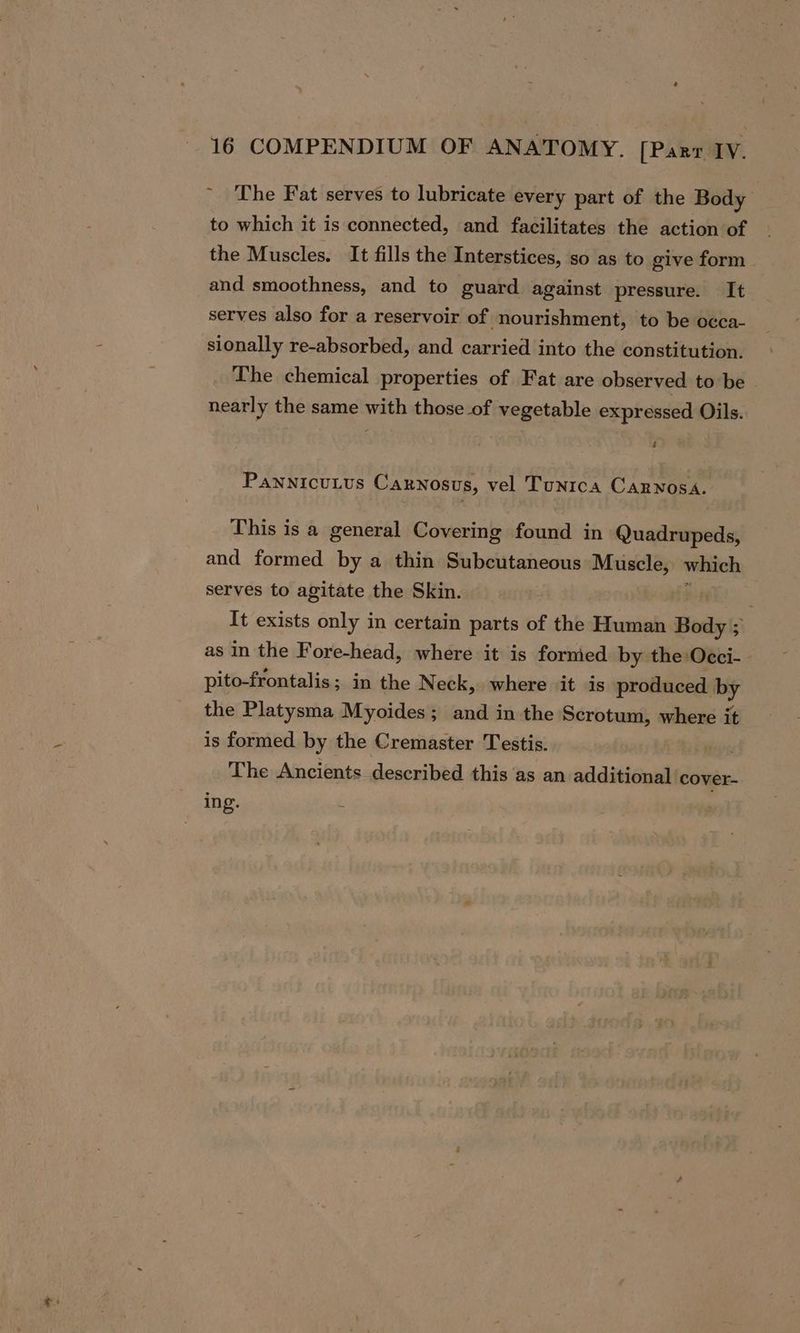 ~ The Fat serves to lubricate every part of the Body to which it is connected, and facilitates the action of the Muscles. It fills the Interstices, so as to give form and smoothness, and to guard against pressure. It serves also for a reservoir of nourishment, to be occa- sionally re-absorbed, and carried into the constitution. The chemical properties of Fat are observed to be © nearly the same with those of vegetable expressed Oils. 4 PannicuLus Carnosus, vel Tunrca CaRnosa. This is a general Covering found in Quadrupeds, and formed by a thin Subcutaneous Muscle, which serves to agitate the Skin. . It exists only in certain parts of the Human Body ; as in the Fore-head, where it is formed by the Occi-- pito-frontalis; in the Neck, where it is produced iy the Platysma Myoides; and in the Scrotum, where it is formed by the Cremaster Testis. The Ancients described this ‘as an additional cover- ing. é