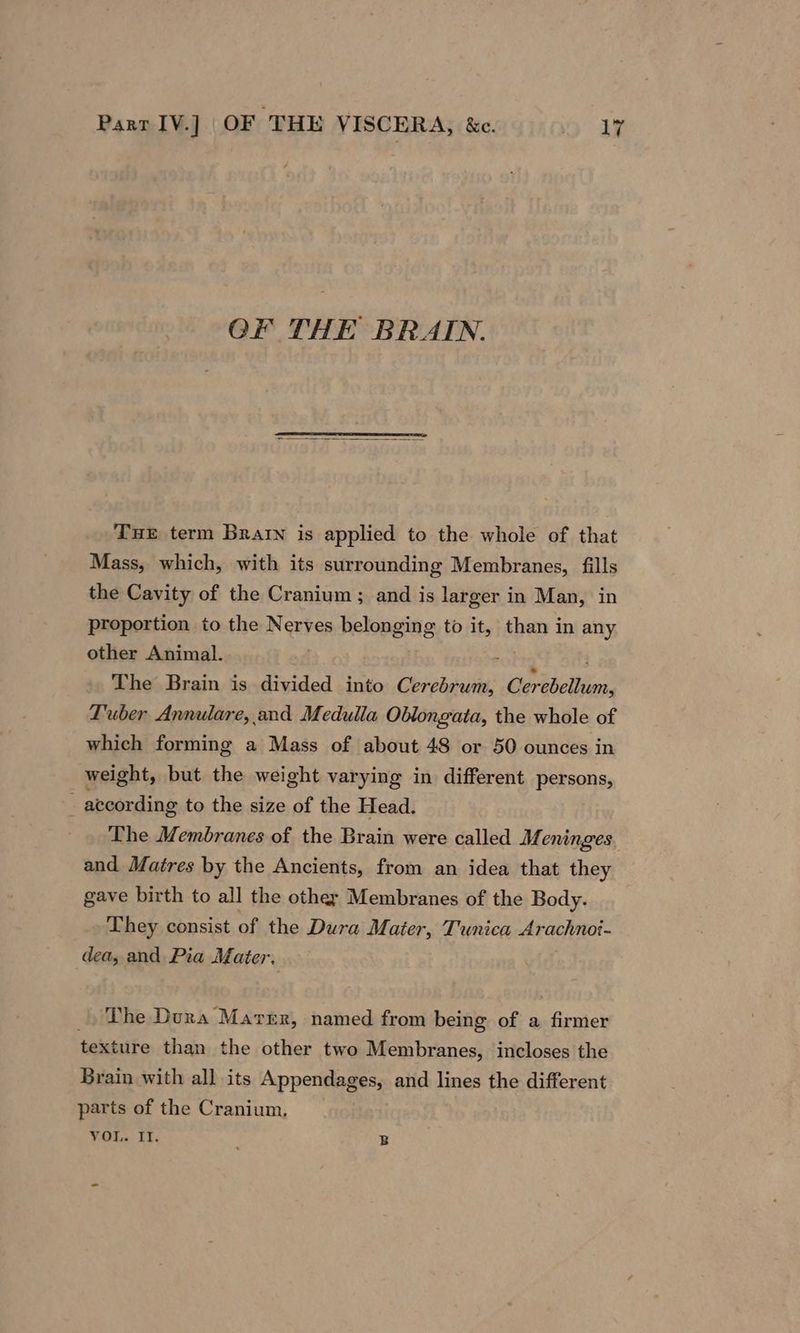 OF THE BRAIN. Tue term Brain is applied to the whole of that Mass, which, with its surrounding Membranes, fills the Cavity of the Cranium ; and is larger in Man, in proportion to the Nerves belonging to it, than in any other Animal. - The Brain is divided into Cerebrum, Cerebellum, Tuber Annulare, and Medulla Oblongata, the whole of which forming a Mass of about 48 or 50 ounces in weight, but the weight varying in different persons,  atcording to the size of the Head. The Membranes of the Brain were called Meninges and Matres by the Ancients, from an idea that they gave birth to all the other Membranes of the Body. They consist of the Dura Mater, Tunica Arachnoi- dea, and Pia Mater. _. The Dura Maver, named from being of a firmer texture than the other two Membranes, incloses the Brain with all its Appendages, and lines the different parts of the Cranium, VOU. IT. B